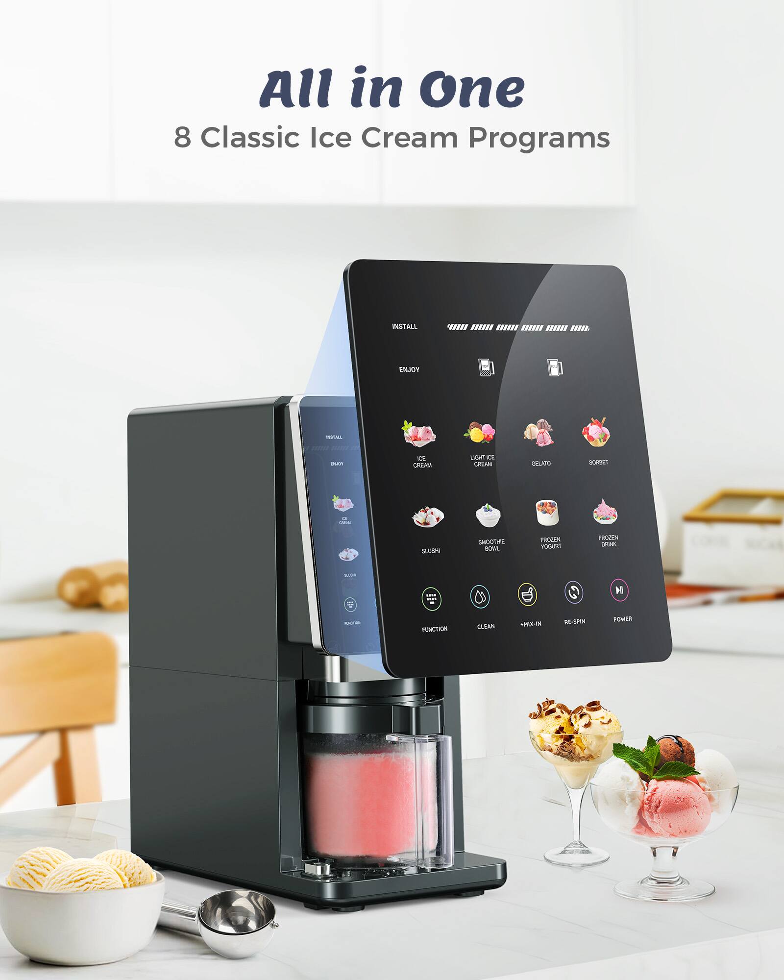 All in One  
8 Classic Ice Cream Programs

INSTALL  
ENJOY

ICE CREAM  
LIGHT ICE CREAM  
GELATO  
SORBET  
SLUSHY  
SMOOTHIE BOWL  
FROZEN YOGURT  
FROZEN DRINK

FUNCTION  
CLEAN  
+ MIX-IN  
RE-SPIN  
POWER