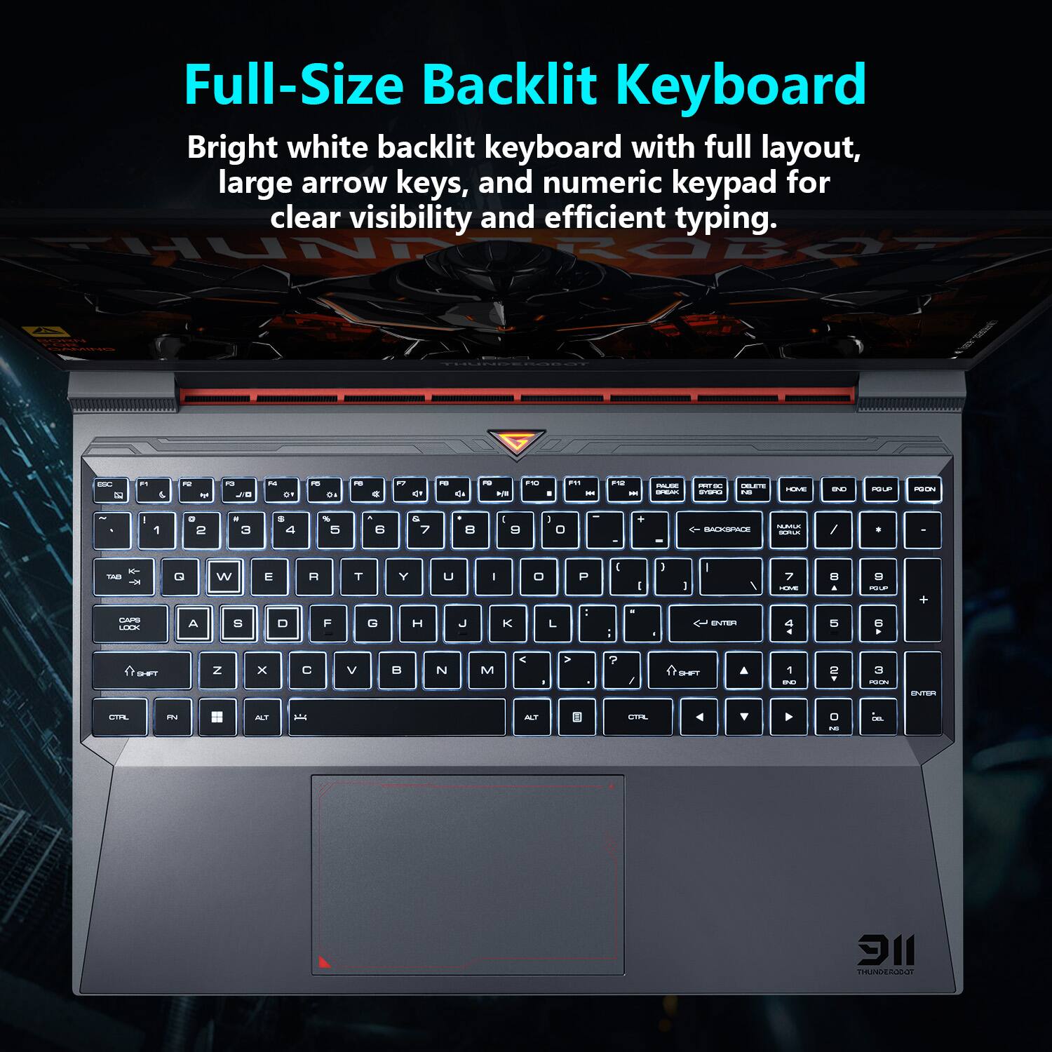 Full-Size Backlit Keyboard

Bright white backlit keyboard with full layout, large arrow keys, and numeric keypad for clear visibility and efficient typing.