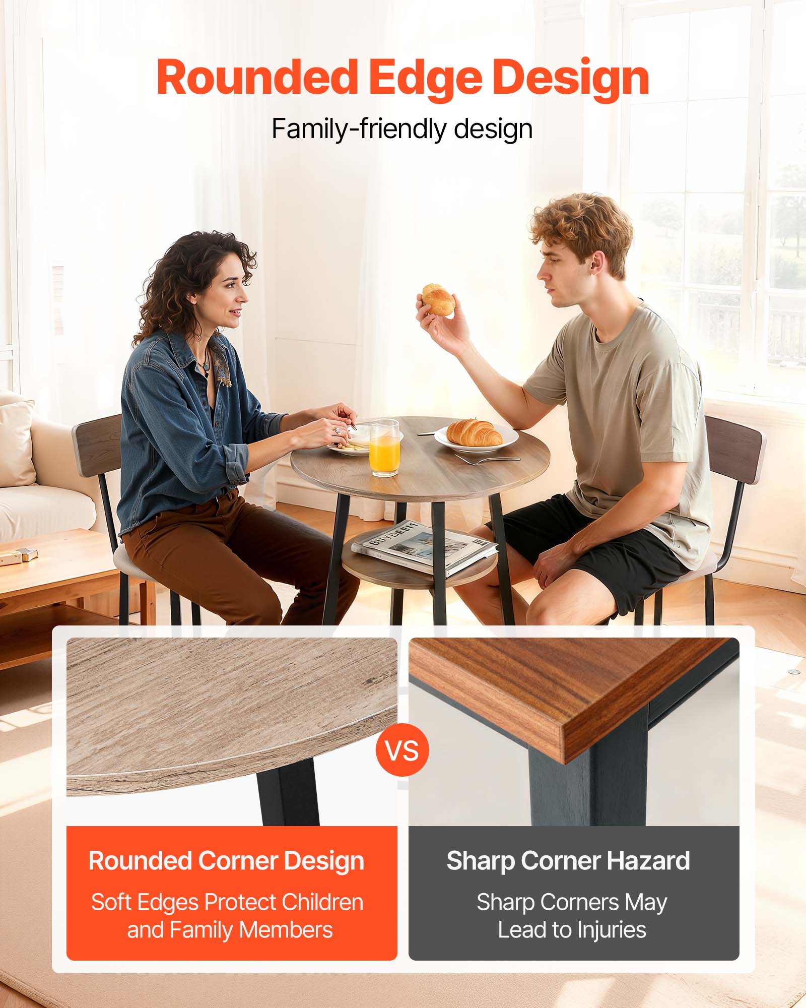 Rounded Edge Design  
Family-friendly design

Rounded Corner Design  
Soft Edges Protect Children and Family Members

Sharp Corner Hazard  
Sharp Corners May Lead to Injuries
