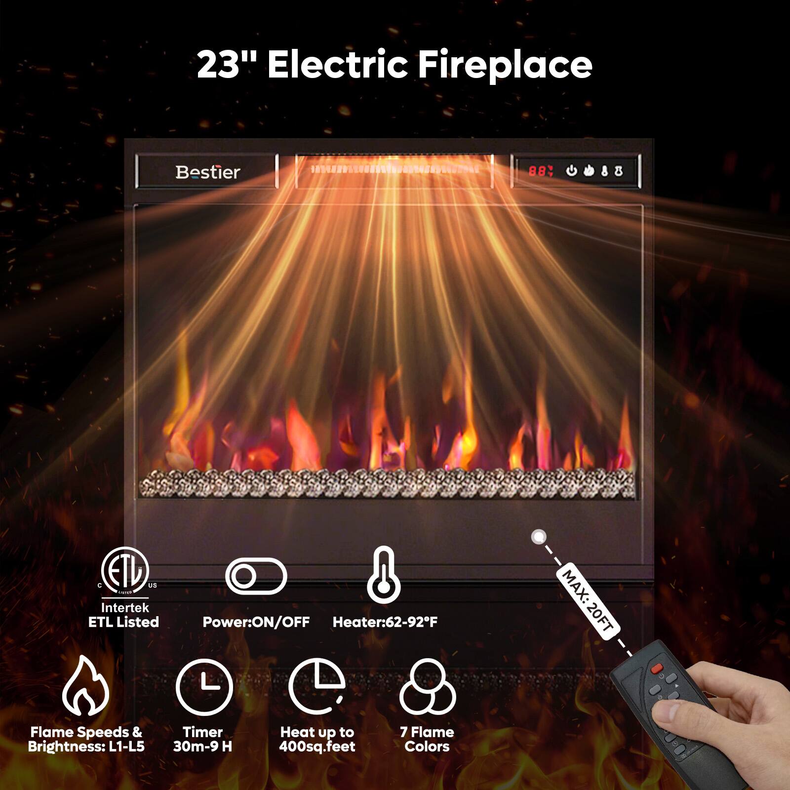 23" Electric Fireplace

Bestier

- ETL Listed (Intertek)
- Power: ON/OFF
- Heater: 62-92°F
- Flame Speeds & Brightness: L1-L5
- Timer: 30m-9 H
- Heat up to 400 sq. feet
- 7 Flame Colors
- MAX: 20 FT