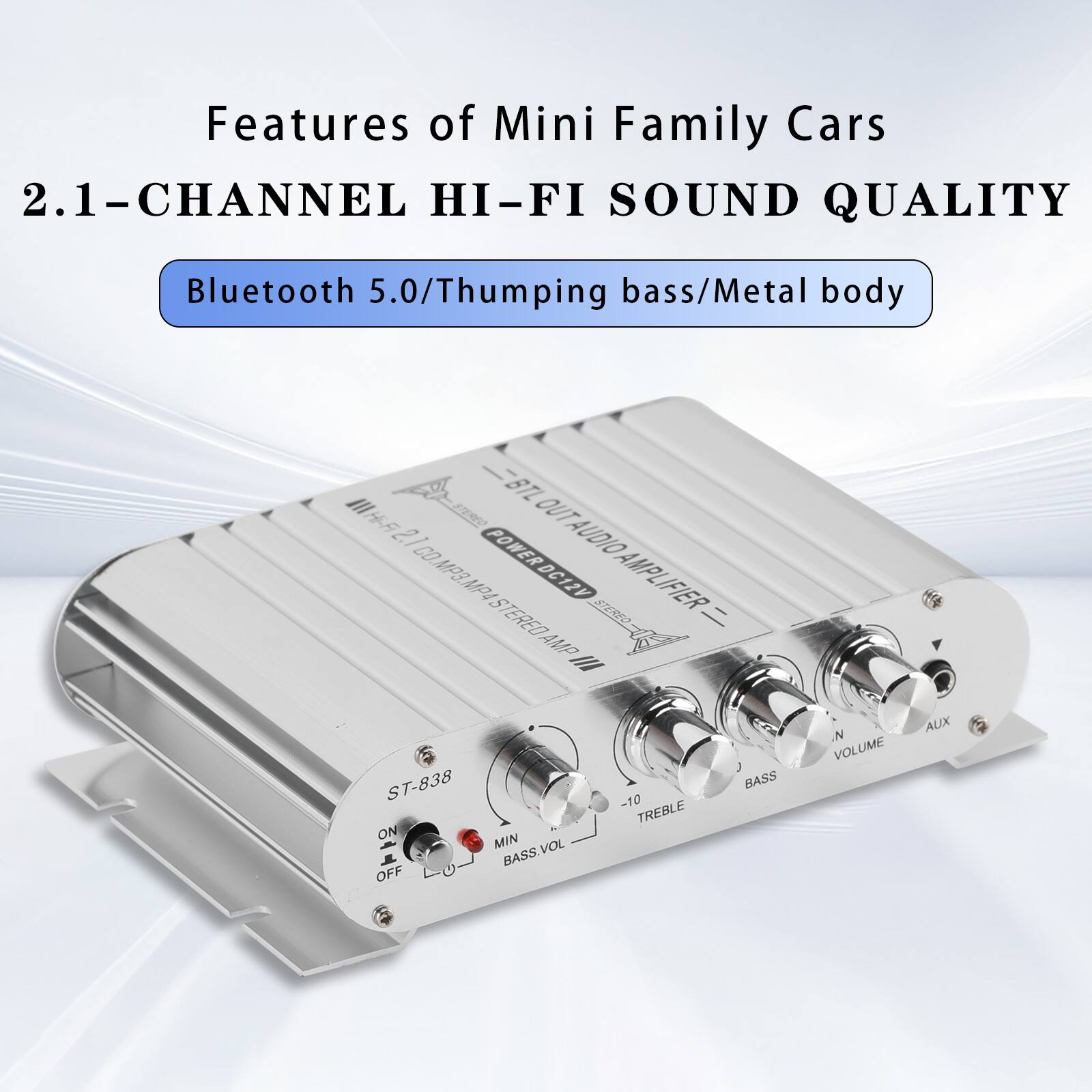 Features of Mini Family Cars  
2.1-CHANNEL HI-FI SOUND QUALITY  
Bluetooth 5.0/Thumping bass/Metal body  
III BTL Hi-Fi STEREO OUT 2.1 CO. POWER DC12V AUDIO MP3. MP4 AMPLIFIER ST-838 ON MIN OFF BASS.VOL  
-10 TREBLE  
BASS  
N VOLUME  
AUX