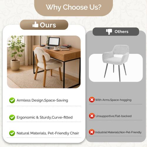 Why Choose Us?

Ours:
- Armless Design, Space-Saving
- Ergonomic & Sturdy, Curve-fitted
- Natural Materials, Pet-Friendly Chair

Others:
- With Arms, Space-hogging
- Unsupported, Flat-backed
- Industrial Materials, Non-Pet-Friendly