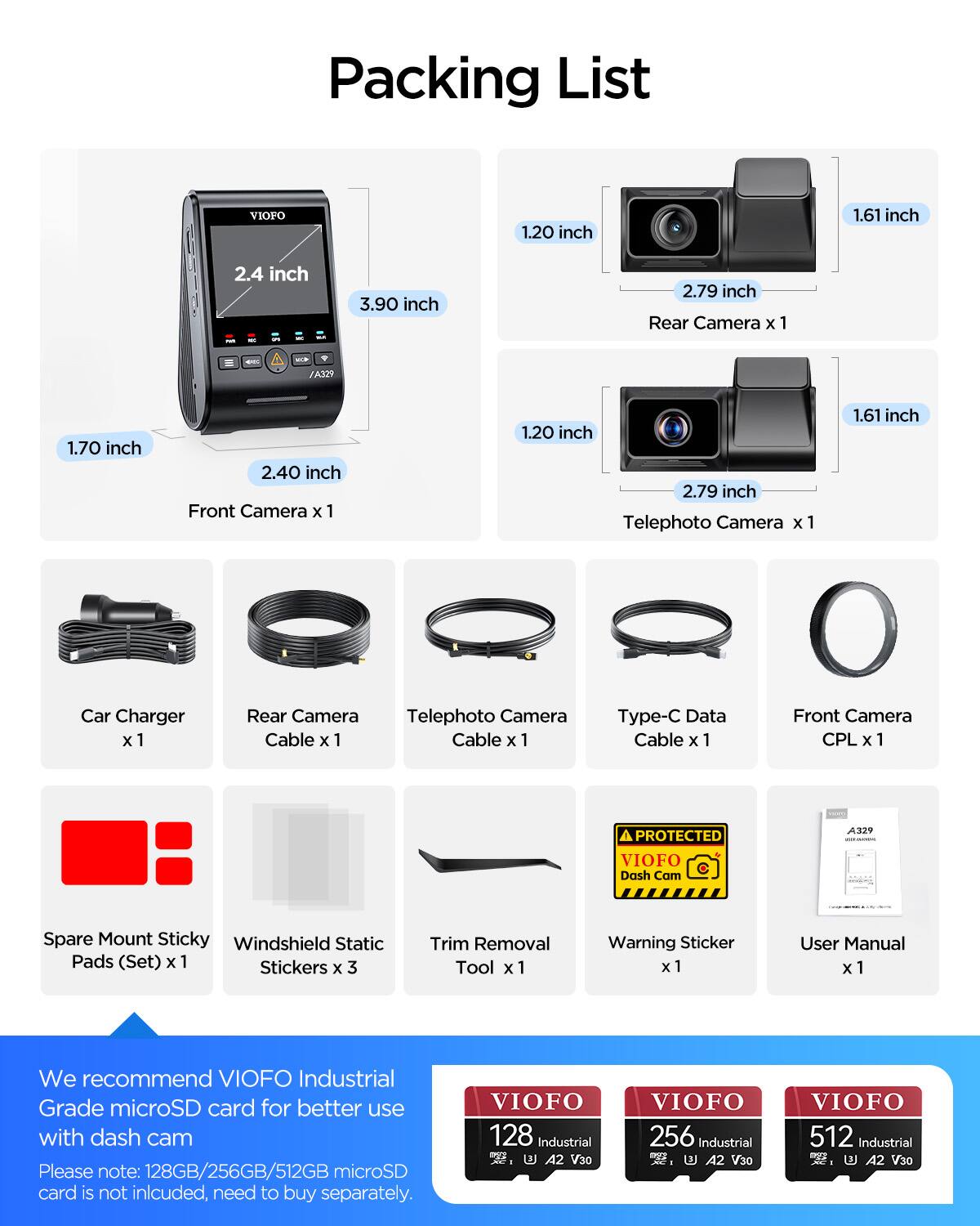 Packing List

- Rear Camera x 1
  - 1.20 inch
  - 1.61 inch
  - 2.79 inch

- Front Camera x 1
  - 1.70 inch
  - 2.40 inch

- Telephoto Camera x 1
  - 1.20 inch
  - 1.61 inch
  - 2.79 inch

- Car Charger x 1

- Rear Camera Cable x 1

- Telephoto Camera Cable x 1

- Type-C Data Cable x 1

- Front Camera CPL x 1

- Spare Mount Sticky Windshield Static Pads (Set) x 1

- Stickers x 3

- Trim Removal Tool x 1

- Warning Sticker x 1

- User Manual x 1

We recommend VIOFO Industrial Grade microSD card for better use with dash cam

Please note: 128GB/256GB/512GB microSD card is not included, need to buy separately.

- VIOFO 128 Industrial - A2 V30
- VIOFO 256