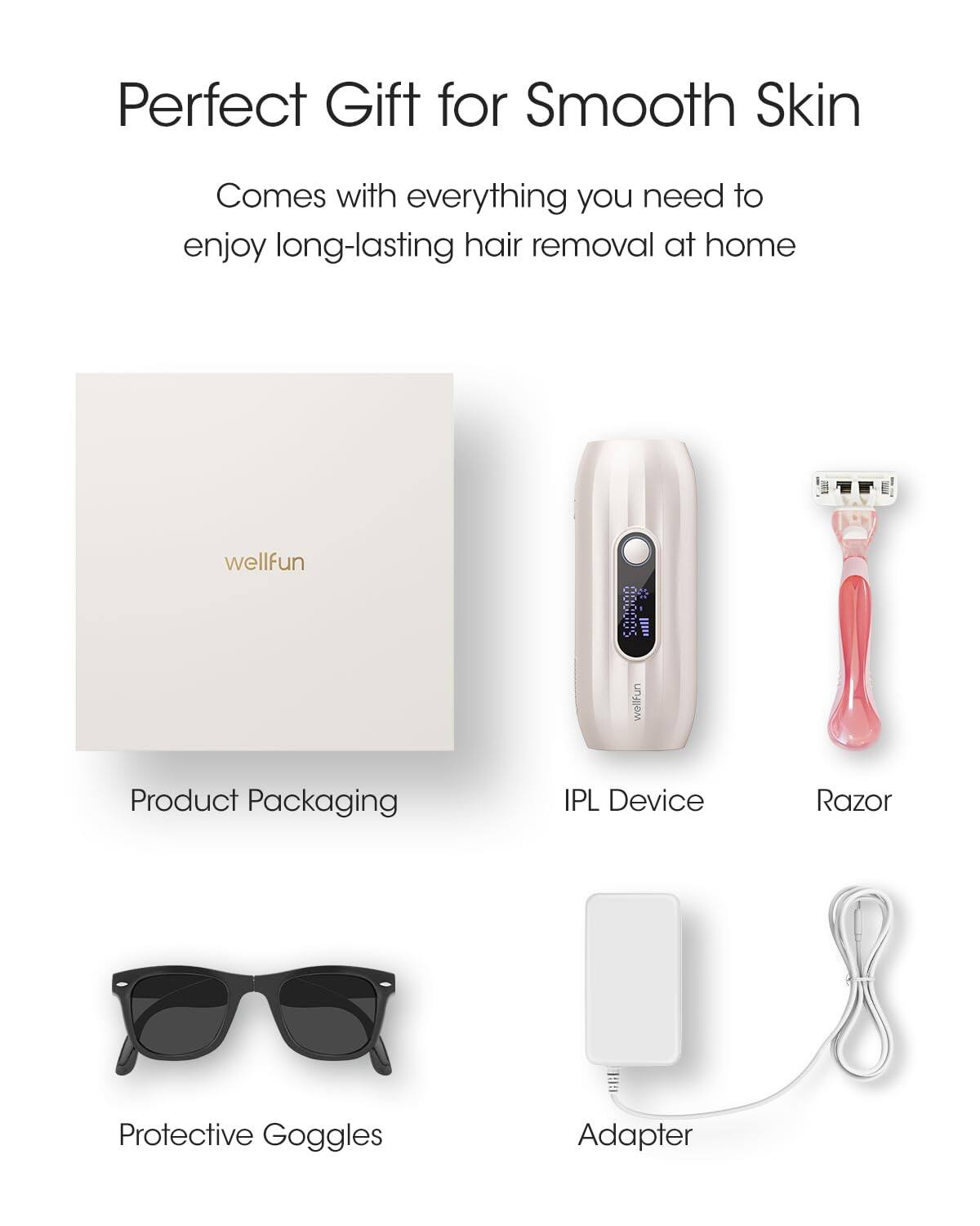 Perfect Gift for Smooth Skin

Comes with everything you need to enjoy long-lasting hair removal at home

wellfun Product Packaging
IPL Device
Razor
Protective Goggles
Adapter