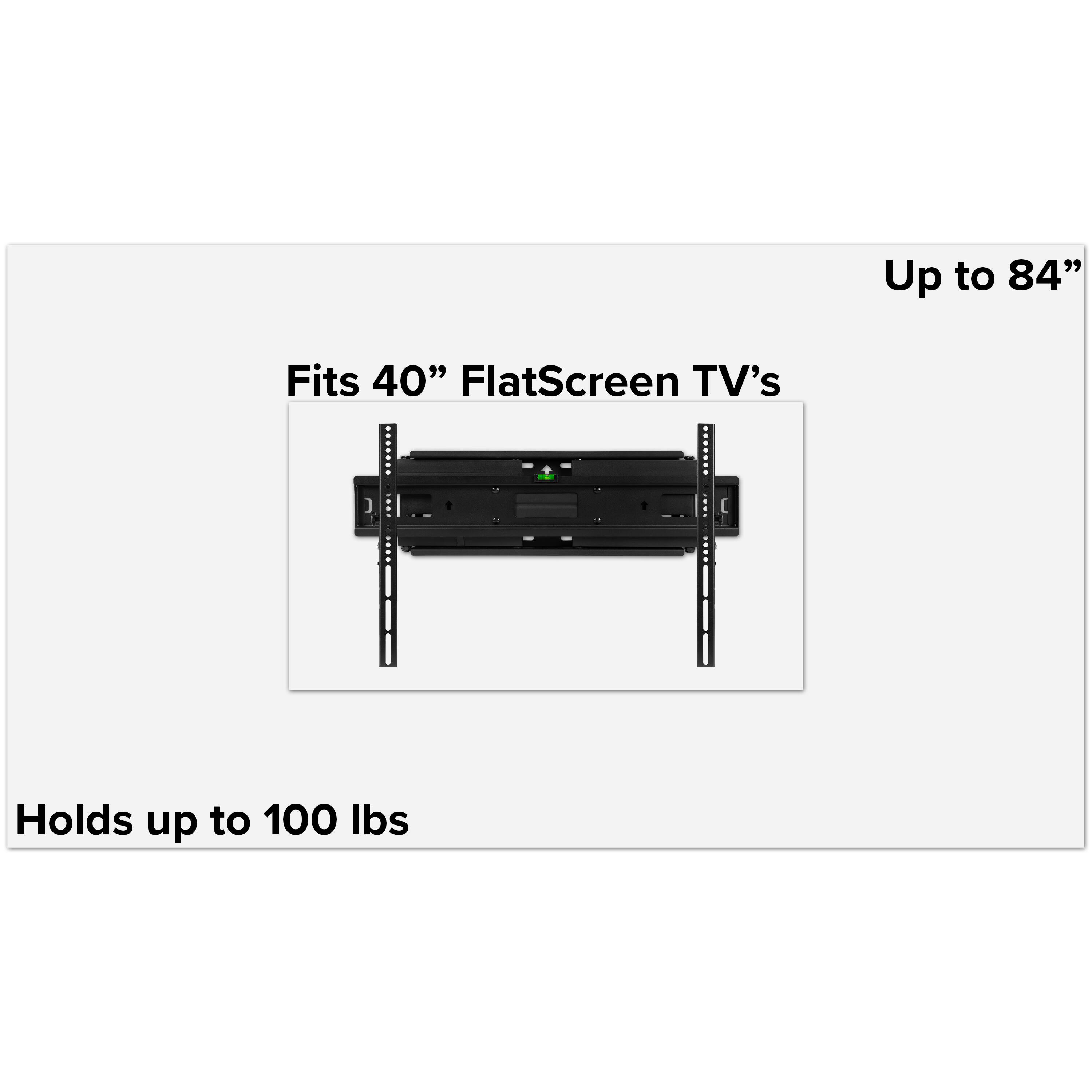Up to 84"  
Fits 40" FlatScreen TV's  
Holds up to 100 lbs