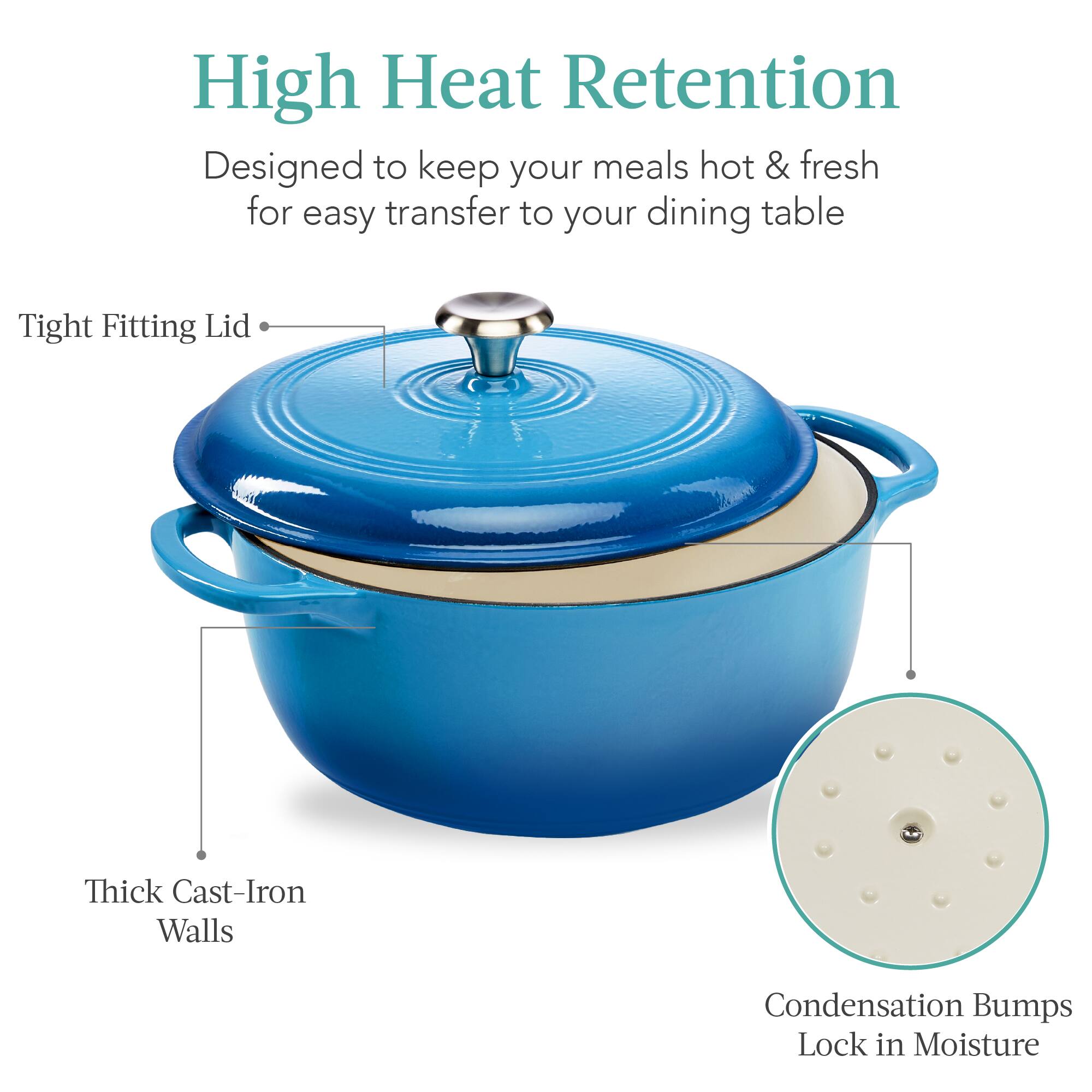 High Heat Retention  
Designed to keep your meals hot & fresh for easy transfer to your dining table  

- Tight Fitting Lid  
- Thick Cast-Iron Walls  
- Condensation Bumps Lock in Moisture