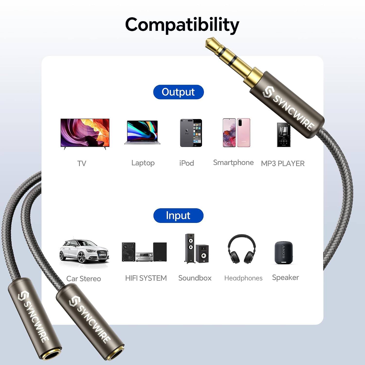 Compatibility

Output
- TV
- Laptop
- iPod
- Smartphone
- MP3 PLAYER

Input
- S SYNCWIRE
- SONY Car Stereo
- HIFI SYSTEM
- Soundbox
- Headphones
- Speaker