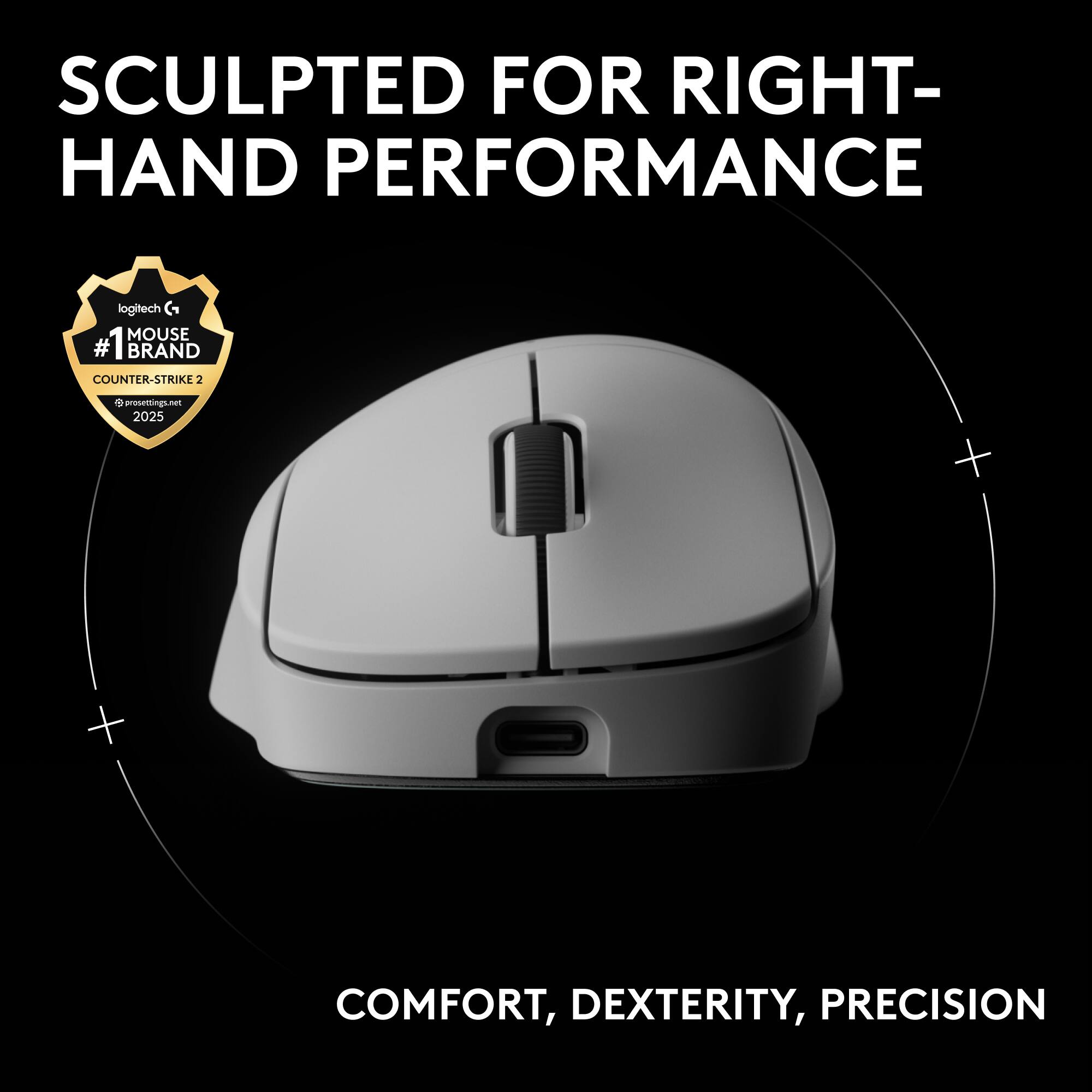 SCULPTED FOR RIGHT-HAND PERFORMANCE  
logitech G MOUSE  
#1 BRAND COUNTER-STRIKE 2  
prosettings.net 2025  
COMFORT, DEXTERITY, PRECISION