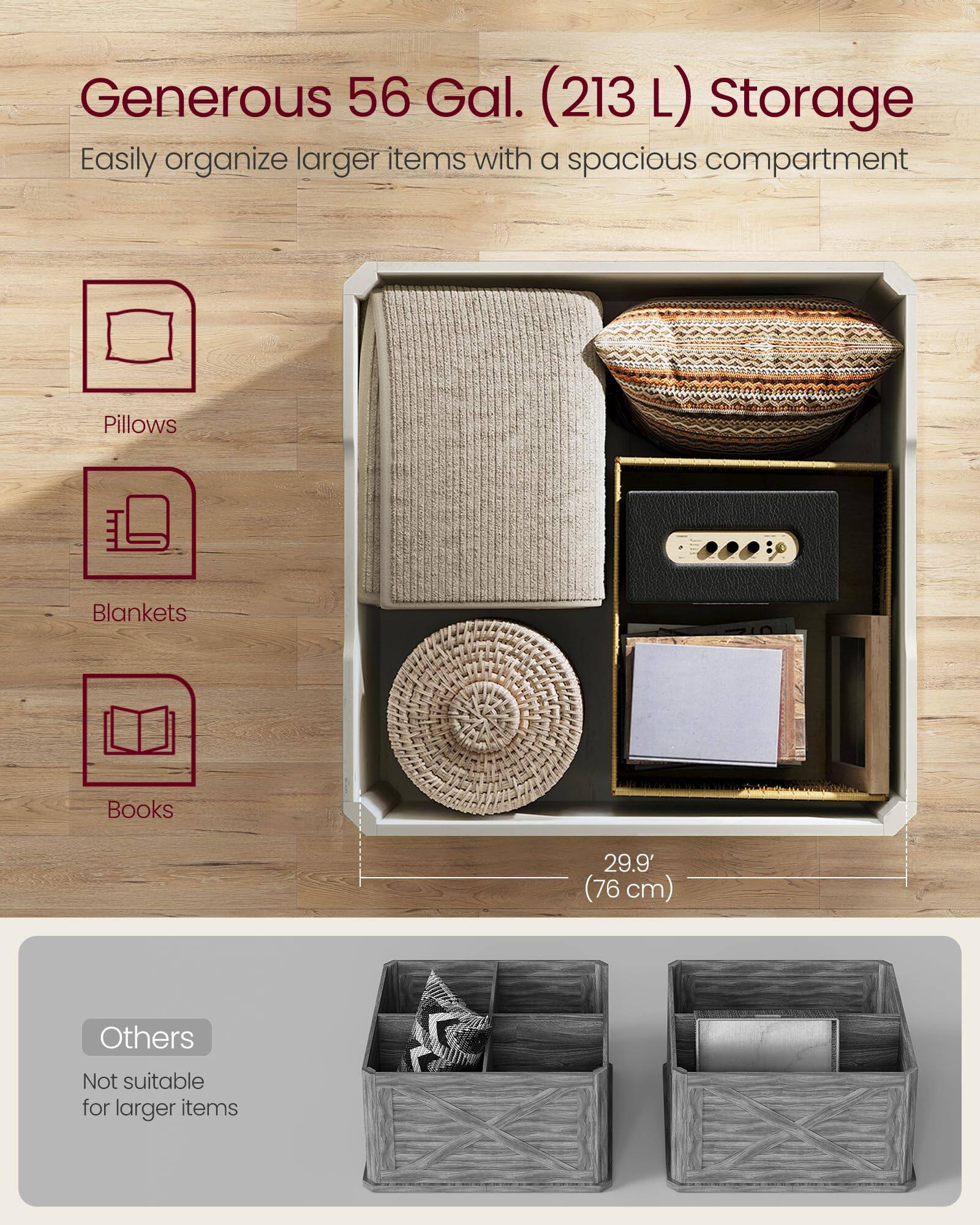 Generous 56 Gal. (213 L) Storage  
Easily organize larger items with a spacious compartment  

- Pillows  
- Blankets  
- Books  

29.9" (76 cm)  

Others  
Not suitable for larger items