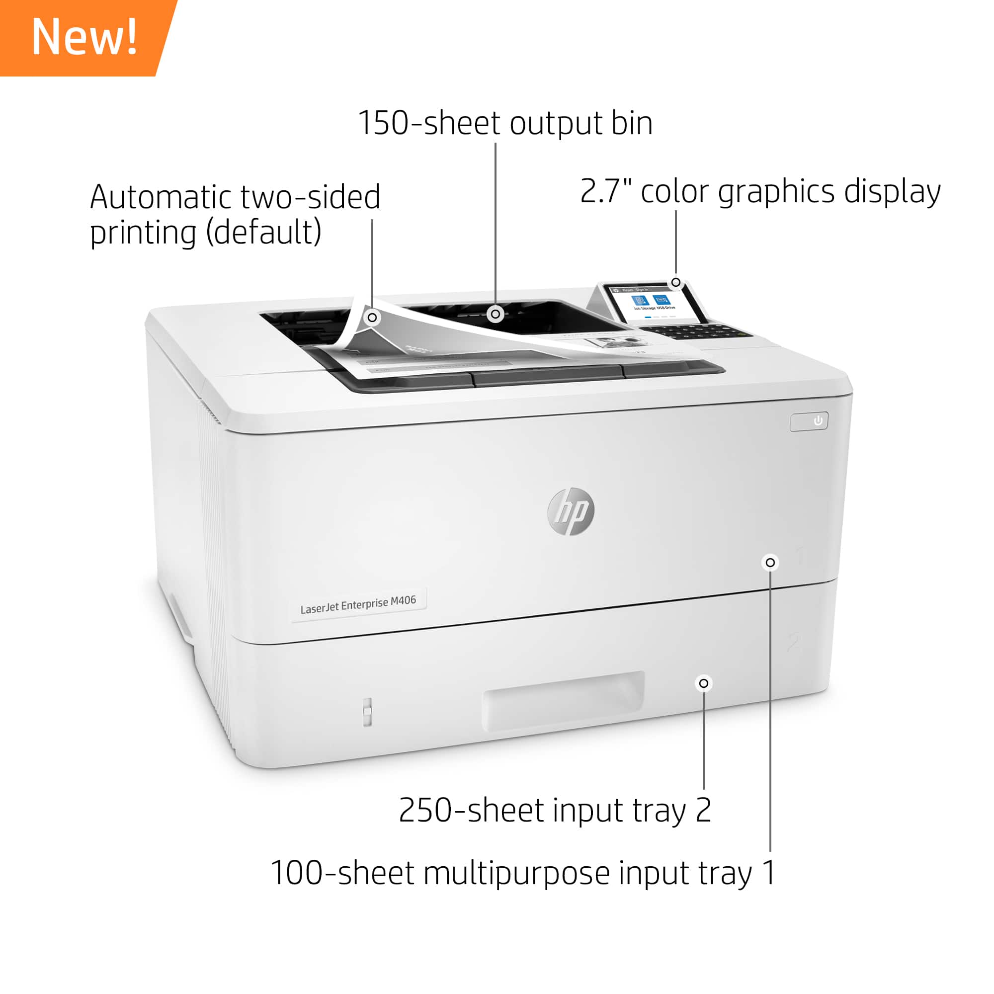 New! 150-sheet output bin Automatic two-sided printing (default) 2.7" color graphics display B0 | hp Enterprise M406 LaserJet Printer 250-sheet input tray 2 100-sheet multipurpose input tray 1