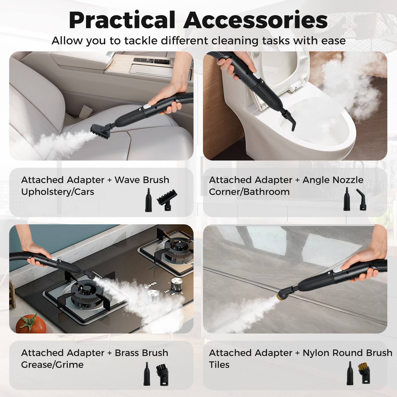 Practical Accessories  
Allow you to tackle different cleaning tasks with ease

- Attached Adapter + Wave Brush  
  Upholstery/Cars

- Attached Adapter + Angle Nozzle  
  Corner/Bathroom

- Attached Adapter + Brass Brush  
  Grease/Grime

- Attached Adapter + Nylon Round Brush  
  Tiles