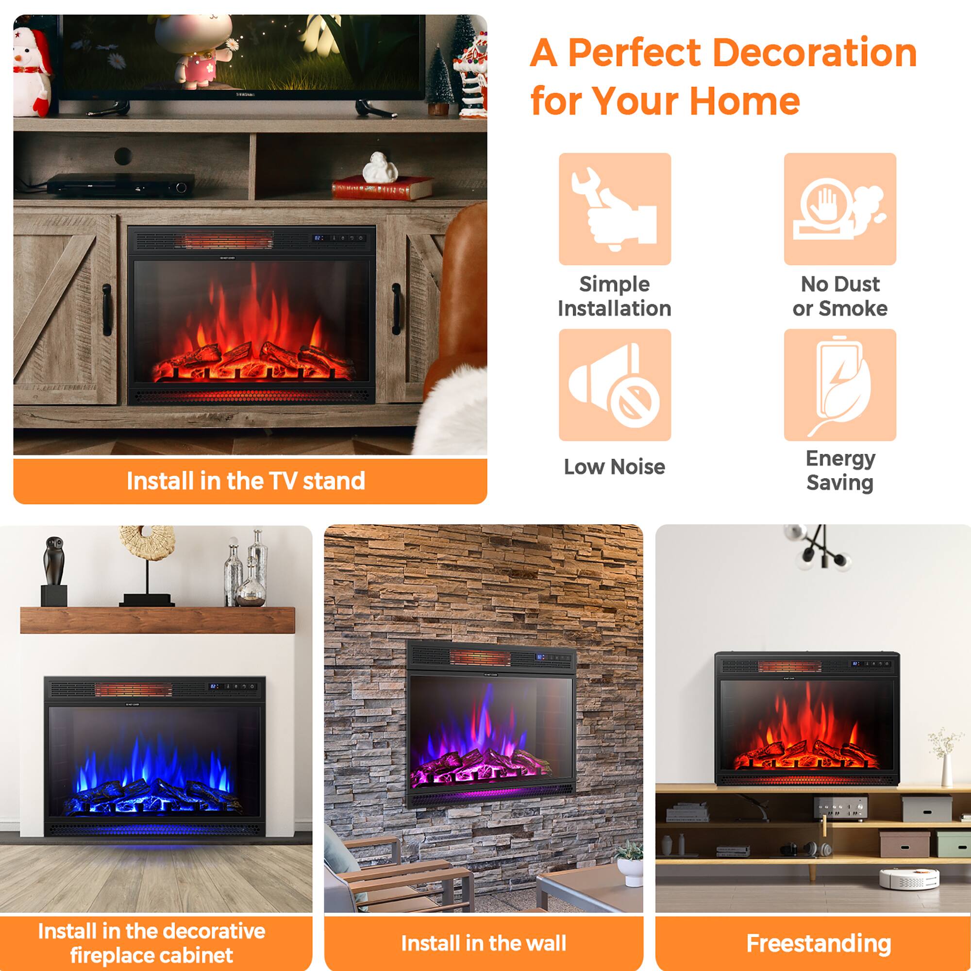 A Perfect Decoration for Your Home
Simple Installation
No Dust or Smoke
Low Noise
Energy Saving
Install in the TV stand
Install in the decorative fireplace cabinet
Install in the wall
Freestanding