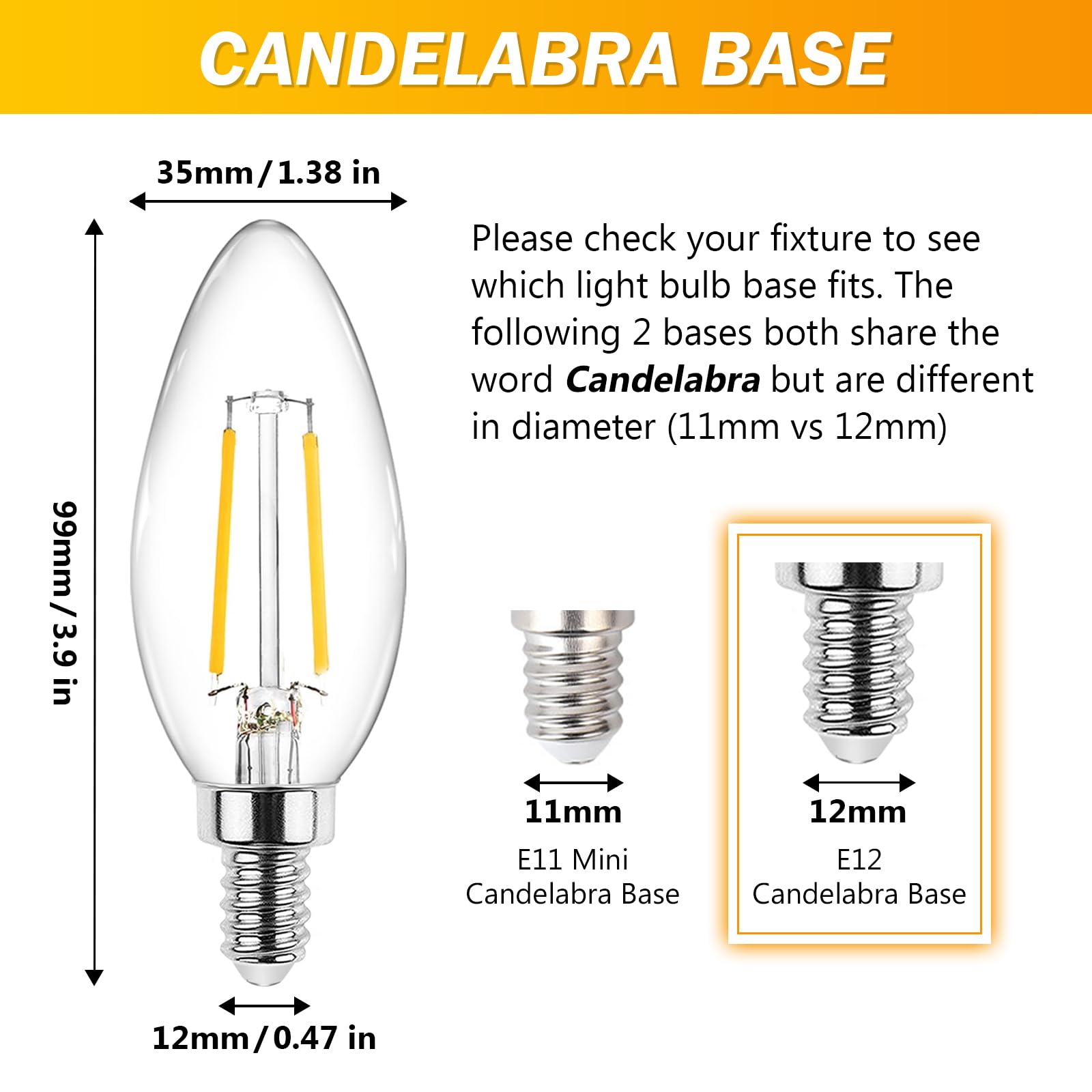 CANDLELABRA BASE

Please check your fixture to see which light bulb base fits. The following 2 bases both share the word Candelabra but are different in diameter (11mm vs 12mm)

11mm E11 Mini Candelabra Base

12mm E12 Candelabra Base

35mm/1.38 in

99mm/3.9 in

12mm/0.47 in