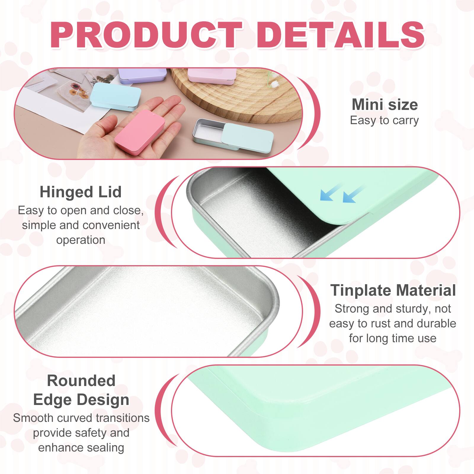 PRODUCT DETAILS

- Mini size
  - Easy to carry

- Hinged Lid
  - Easy to open and close, simple and convenient operation

- Tinplate Material
  - Strong and sturdy, not easy to rust and durable for long time use

- Rounded Edge Design
  - Smooth curved transitions provide safety and enhance sealing