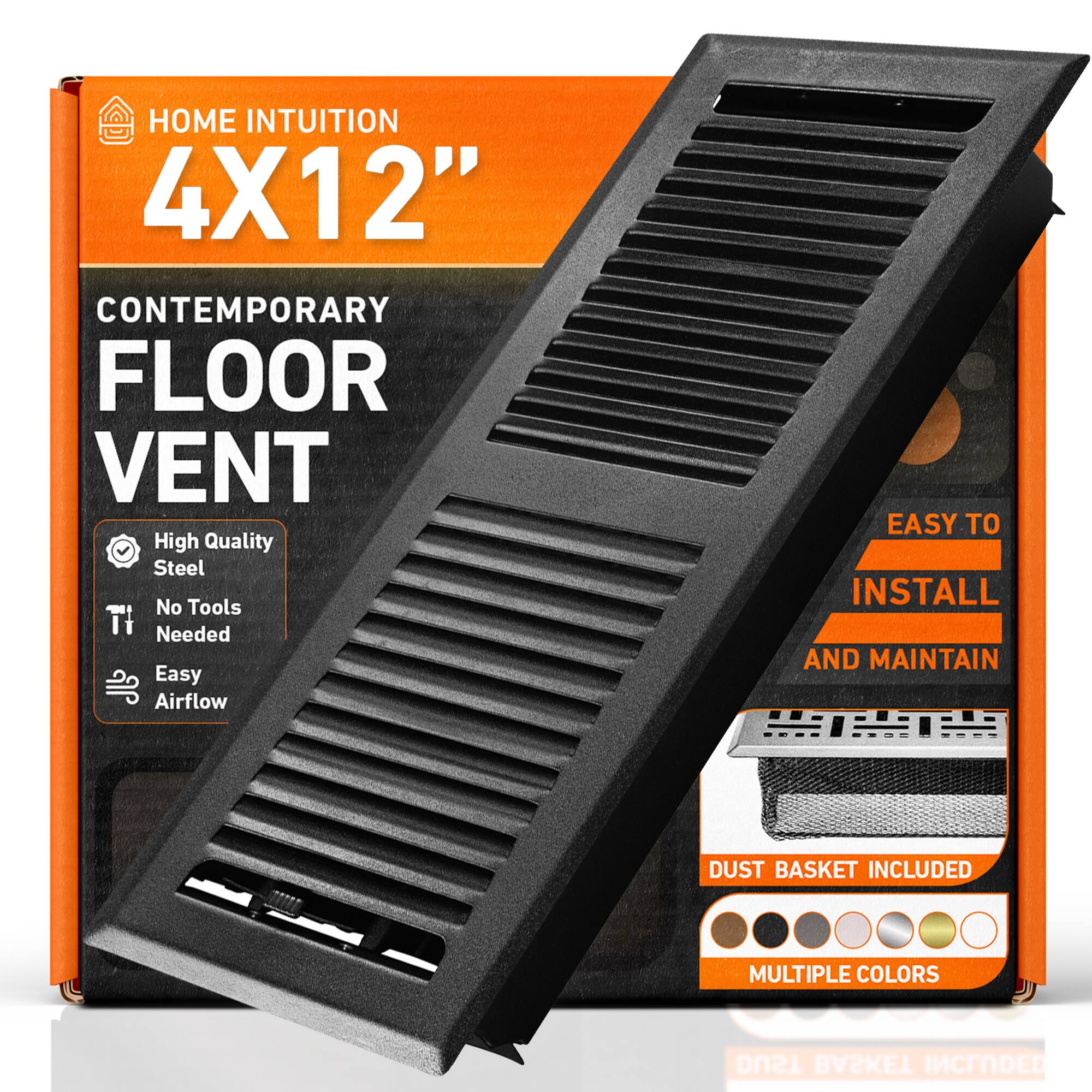 HOME INTUITION  
4X12"  
CONTEMPORARY FLOOR VENT  
High Quality Steel  
No Tools Needed  
Easy Airflow  
EASY TO INSTALL AND MAINTAIN  
DUST BASKET INCLUDED  
MULTIPLE COLORS