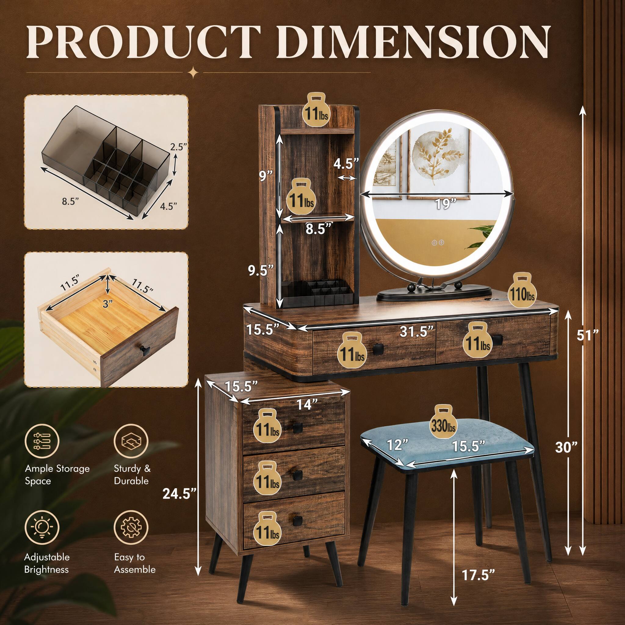 PRODUCT DIMENSION

- 11 lbs
- 8.5"
- 2.5" x 4.5"
- 9"
- 4.5" x 11 lbs
- 8.5"
- 19"
- 00
- 11.5"
- 3"
- 11.5"
- 9.5"
- 110 lbs
- 15.5"
- 11 lbs
- 31.5"
- 11 lbs
- 51"
- Ample Storage Space
- Sturdy & Durable
- 24.5"
- 15.5"
- 11 lbs
- 11 lbs
- 330 lbs
- 15.5"
- 30"
- 11 lbs
- Adjustable Brightness
- Easy to Assemble
- 17.5"