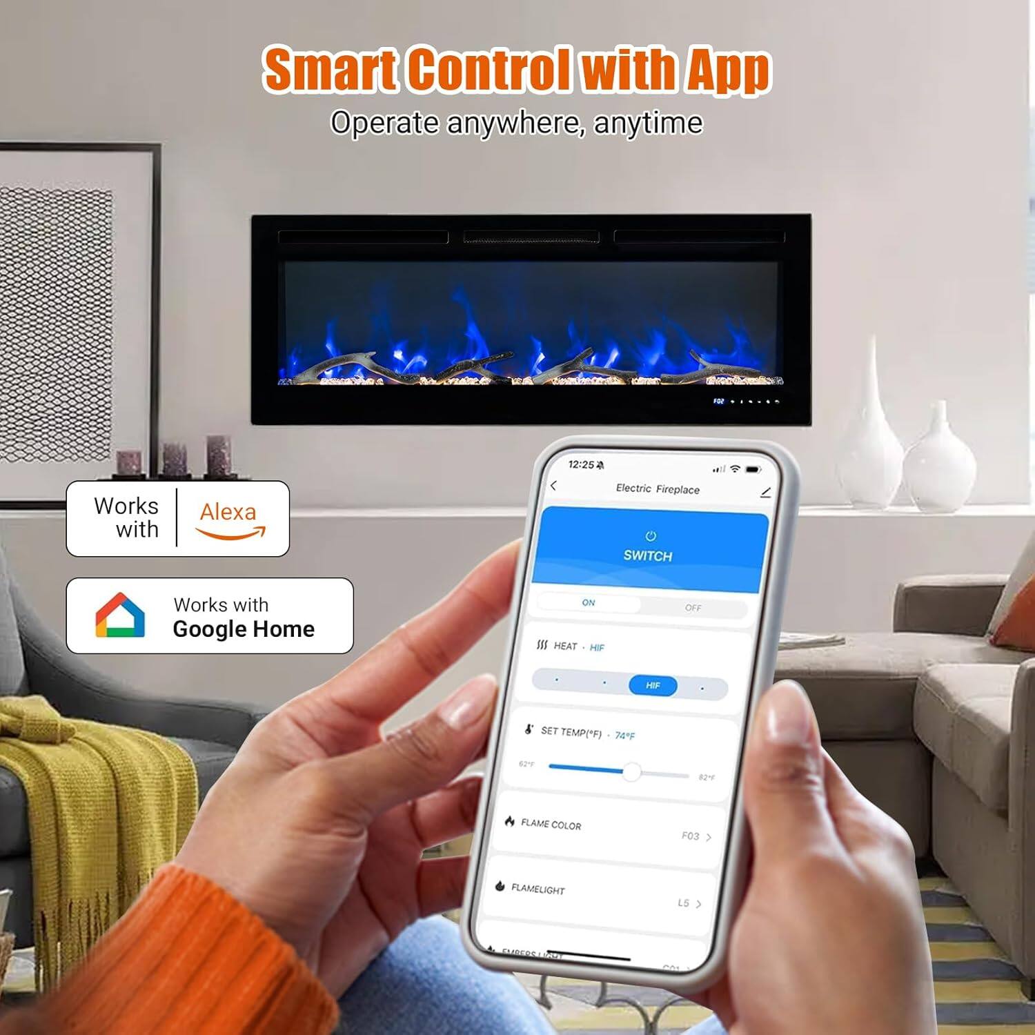 Smart Control with App  
Operate anywhere, anytime  

Works with Alexa  
Works with Google Home  

Electric Fireplace  
SWITCH  
ON  

HEAT  
HF  

SET TEMP("F)  
74°F  

FLAME COLOR  
FO3  

FLAMELIGHT  
LS