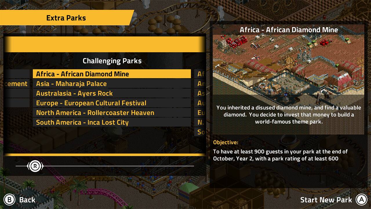 Extra Parks Africa - African Diamond Mine Challenging Parks Africa - African Diamond Mine

Asia - Maharaja Palace
Australasia - Ayers Rock
Europe - European Cultural Festival
North America - Rollercoaster Heaven
South America - Inca Lost City
You inherited a disused diamond mine, and find a valuable diamond. You decide to invest that to build a world-famous theme park. So, the objective is to have at least 900 guests in your park at the end of October, Year 2, with a park rating of at least 600.

To start a new park, press the "Start New Park" button.