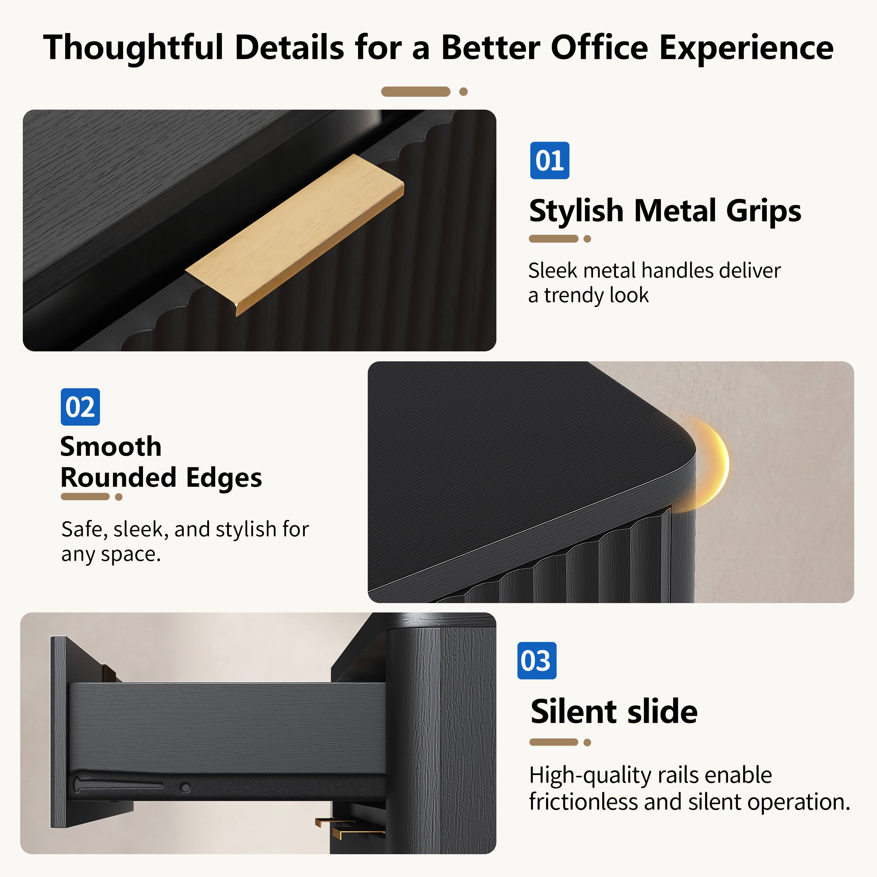 Thoughtful Details for a Better Office Experience

01 Stylish Metal Grips
Sleek metal handles deliver a trendy look

02 Smooth Rounded Edges
Safe, sleek, and stylish for any space

03 Silent slide
High-quality rails enable frictionless and silent operation