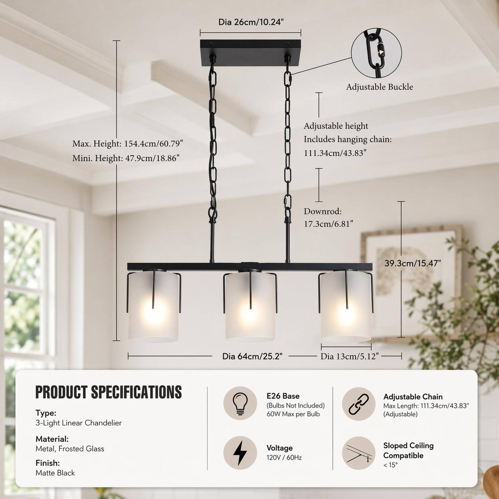 Dia 26cm/10.24"  
Max. Height: 154.4cm/60.79"  
Mini. Height: 47.9cm/18.86"  
Adjustable Buckle  
Adjustable height  
Includes hanging chain: 111.34cm/43.83"  
Downrod: 17.3cm/6.81"  
39.3cm/15.47"  
Dia 64cm/25.2"  
Dia 13cm/5.12"  

PRODUCT SPECIFICATIONS  
Type: 3-Light Linear Chandelier  
E26 Base (Bulbs Not Included) 60W Max per Bulb  
Adjustable Chain Max Length: 111.34cm/43.83" (Adjustable)  
Material: Metal, Frosted Glass  
Finish: Matte Black  
Voltage: 120V/ 60Hz  
Sloped Ceiling Compatible <15"
