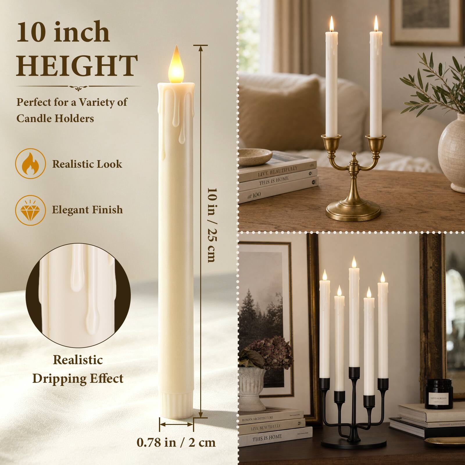 10 inch HEIGHT  
Perfect for a Variety of Candle Holders  
Realistic Look  
Elegant Finish  
10 in / 25 cm  
Realistic Dripping Effect  
0.78 in / 2 cm  
LIVE BEAUTIFULLY THIS IS HOME  
HOCKER  
ROADON ARCHITECTURE  
2% LIVE BEN TWEELES THIS IS HOME