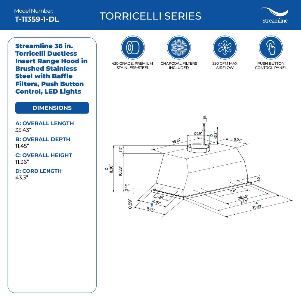 Model Number: T-11359-1-DL
TORRICELLI SERIES
Streamline
Streamline 36 in. Torricelli Ductless Insert Range Hood in Brushed Stainless Steel with Baffle Filters, Push Button Control, LED Lights
450 GRADE, PREMIUM CHARCOAL FILTERS STAINLESS-STEEL INCLUDED
350 CFM MAX AIRFLOW
PUSH BUTTON CONTROL PANEL
DIMENSIONS
A: OVERALL LENGTH 35.43"
B: OVERALL DEPTH 11.45"
C: OVERALL HEIGHT 11.36"
D: CORD LENGTH 43.3"
11.36" 12" 10.23 244 0.59 5.5 10.07 i 11,45 28.15 5.9 43.3 8.07 a. 11.8 25.59 33.9
A 35.43"