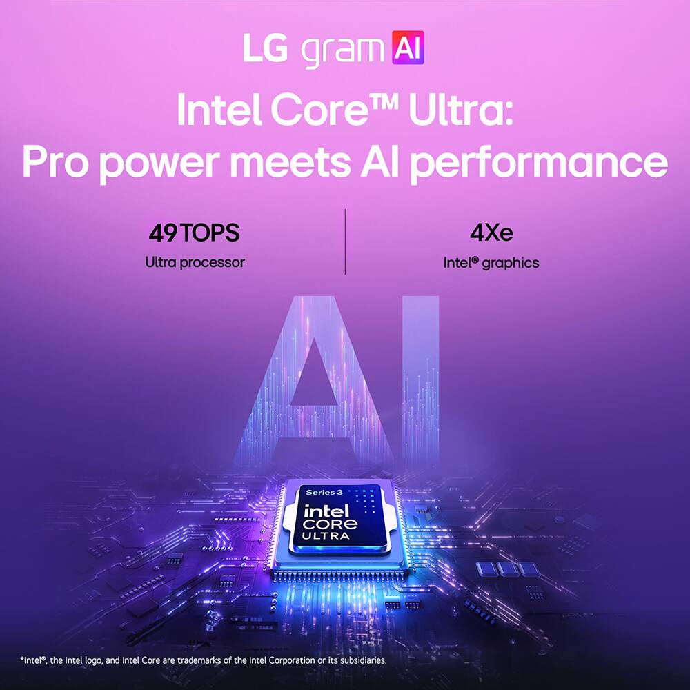 LG gram AI  
Intel Core™ Ultra:  
Pro power meets AI performance  

49TOPS  
Ultra processor  

4Xe  
Intel® graphics  

Series 3  
intel CORE ULTRA  

*Intel®, the Intel logo, and Intel Core are trademarks of the Intel Corporation or its subsidiaries.