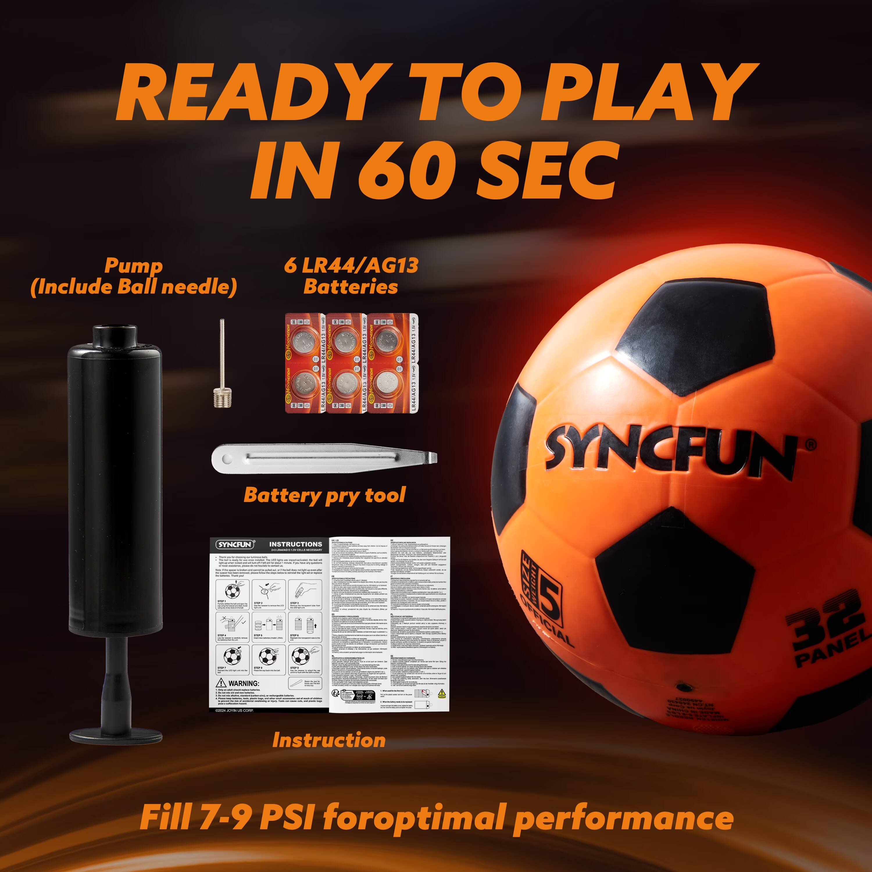 READY TO PLAY IN 60 SEC

Pump (Include Ball needle)

6 LR44/AG13 Batteries

Battery pry tool

INSTRUCTIONS

Instruction

Fill 7-9 PSI for optimal performance