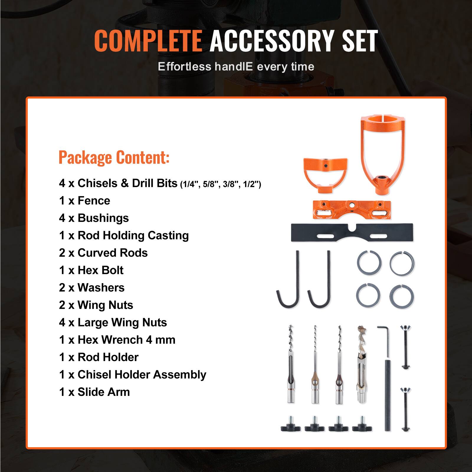 COMPLETE ACCESSORY SET  
Effortless handle every time  

Package Content:  
4 x Chisels & Drill Bits (1/4", 5/8", 3/8", 1/2")  
1 x Fence  
4 x Bushings  
1 x Rod Holding Casting  
2 x Curved Rods  
1 x Hex Bolt  
2 x Washers  
2 x Wing Nuts  
4 x Large Wing Nuts  
1 x Hex Wrench 4 mm  
1 x Rod Holder  
1 x Chisel Holder Assembly  
1 x Slide Arm