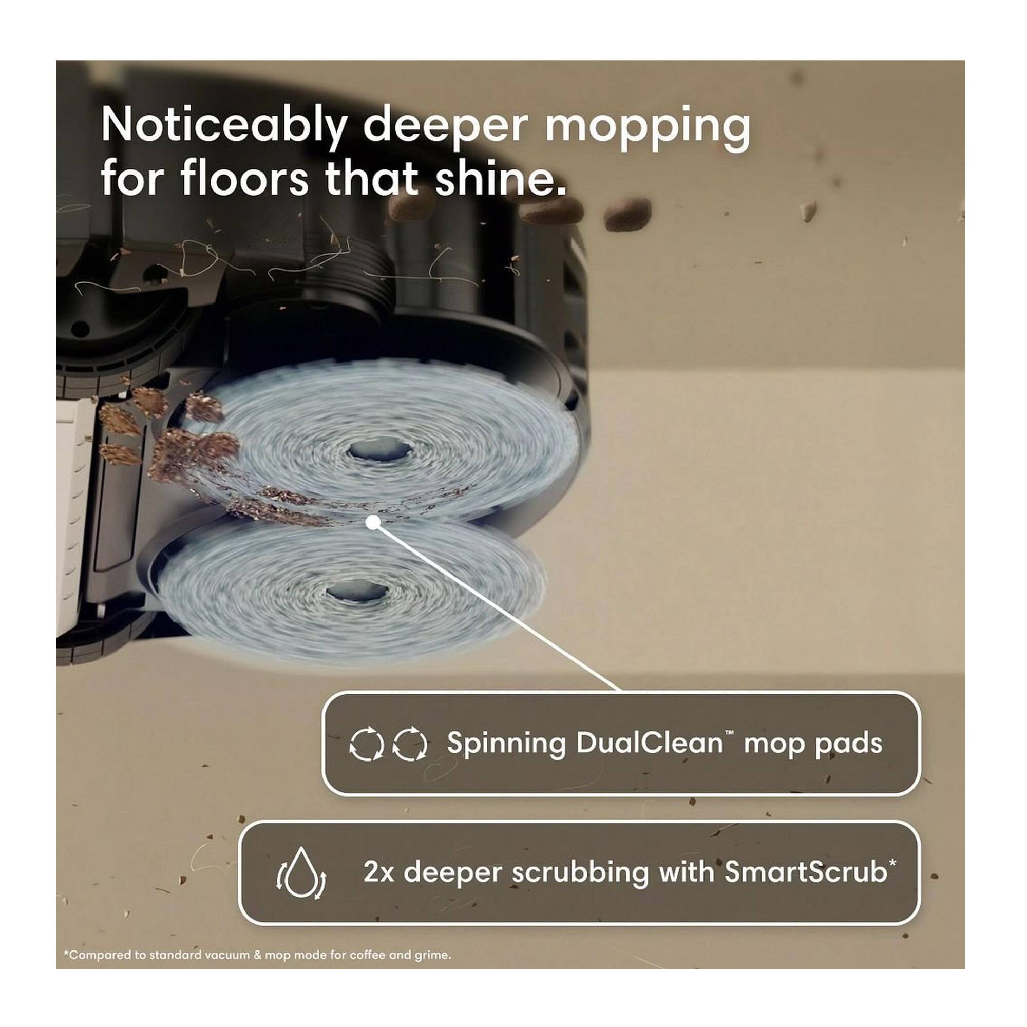 Noticeably deeper mopping for floors that shine.

Spinning DualClean™ mop pads

2x deeper scrubbing with SmartScrub*

*Compared to standard vacuum & mop mode for coffee and grime.