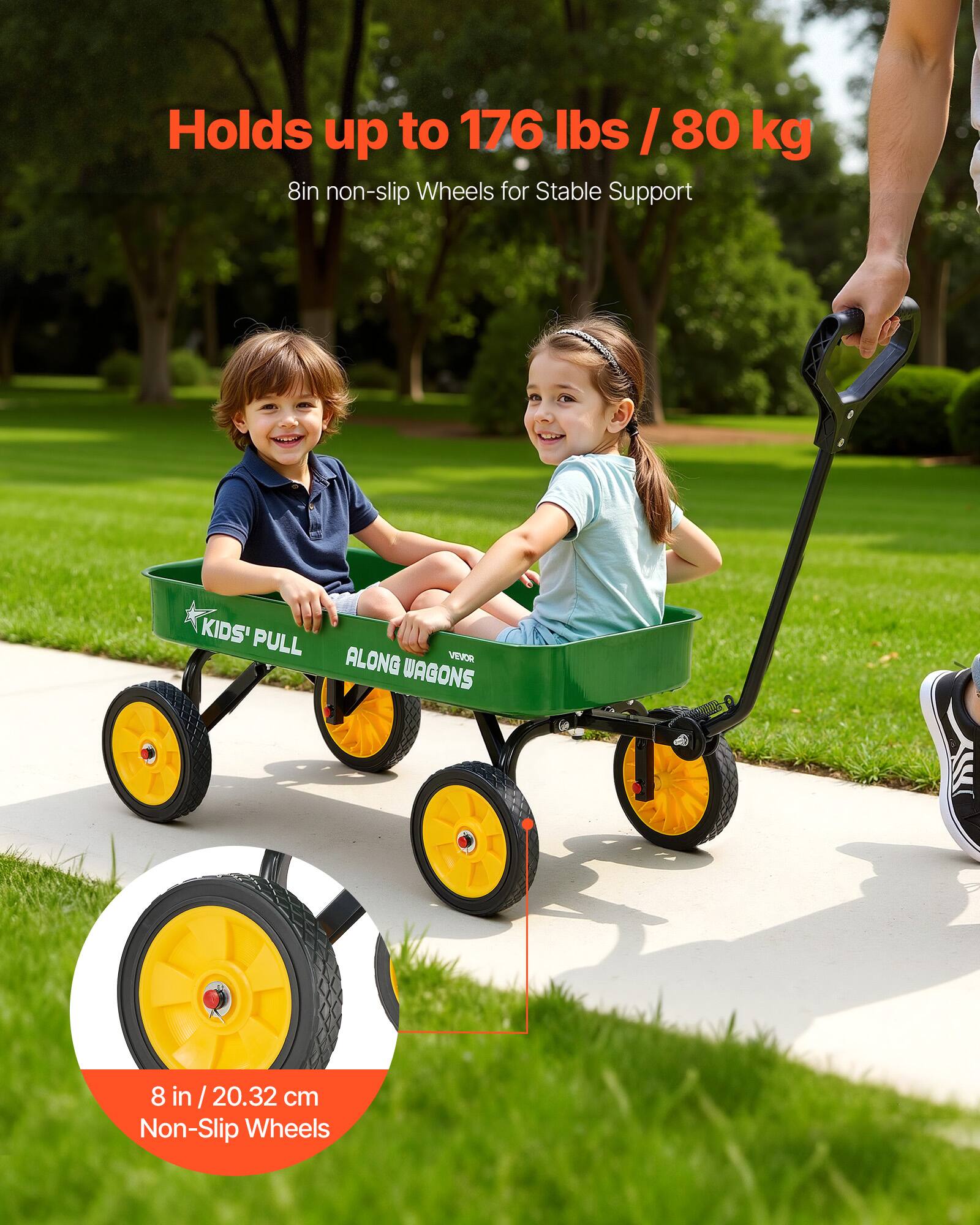 Holds up to 176 lbs / 80 kg  
8in non-slip Wheels for Stable Support  

KIDS' PULL ALONG WAGONS  

8 in / 20.32 cm Non-Slip Wheels