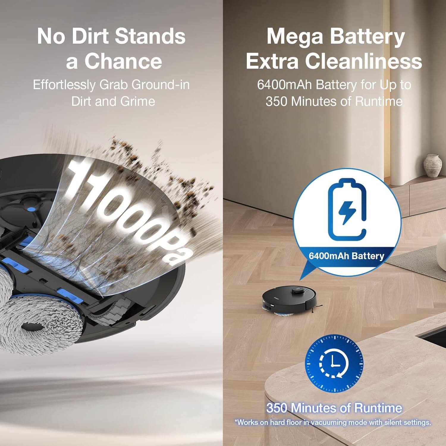 No Dirt Stands a Chance  
Effortlessly Grab Ground-in Dirt and Grime  

Mega Battery Extra Cleanliness  
6400mAh Battery for Up to 350 Minutes of Runtime  

11000Pa  

6400mAh Battery  

350 Minutes of Runtime  
*Works on hard floor in vacuuming mode with silent settings.
