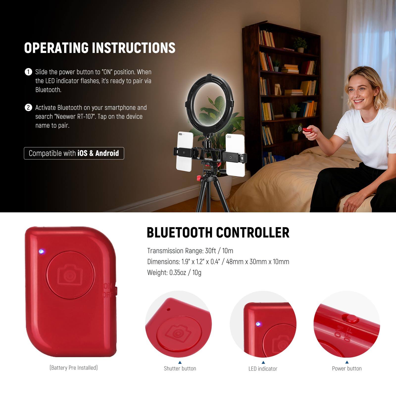 OPERATING INSTRUCTIONS

1. Slide the power button to "ON" position. When the LED indicator flashes, it's ready to pair via Bluetooth.
2. Activate Bluetooth on your smartphone and search "Neewer RT-107". Tap on the device name to pair.

Compatible with iOS & Android

BLUETOOTH CONTROLLER

Transmission Range: 30ft / 10m
Dimensions: 1.9" x 1.2" x 0.4" / 48mm x 30mm x 10mm
Weight: 0.35oz / 10g (Battery Pre Installed)

Shutter button
LED indicator
Power button
