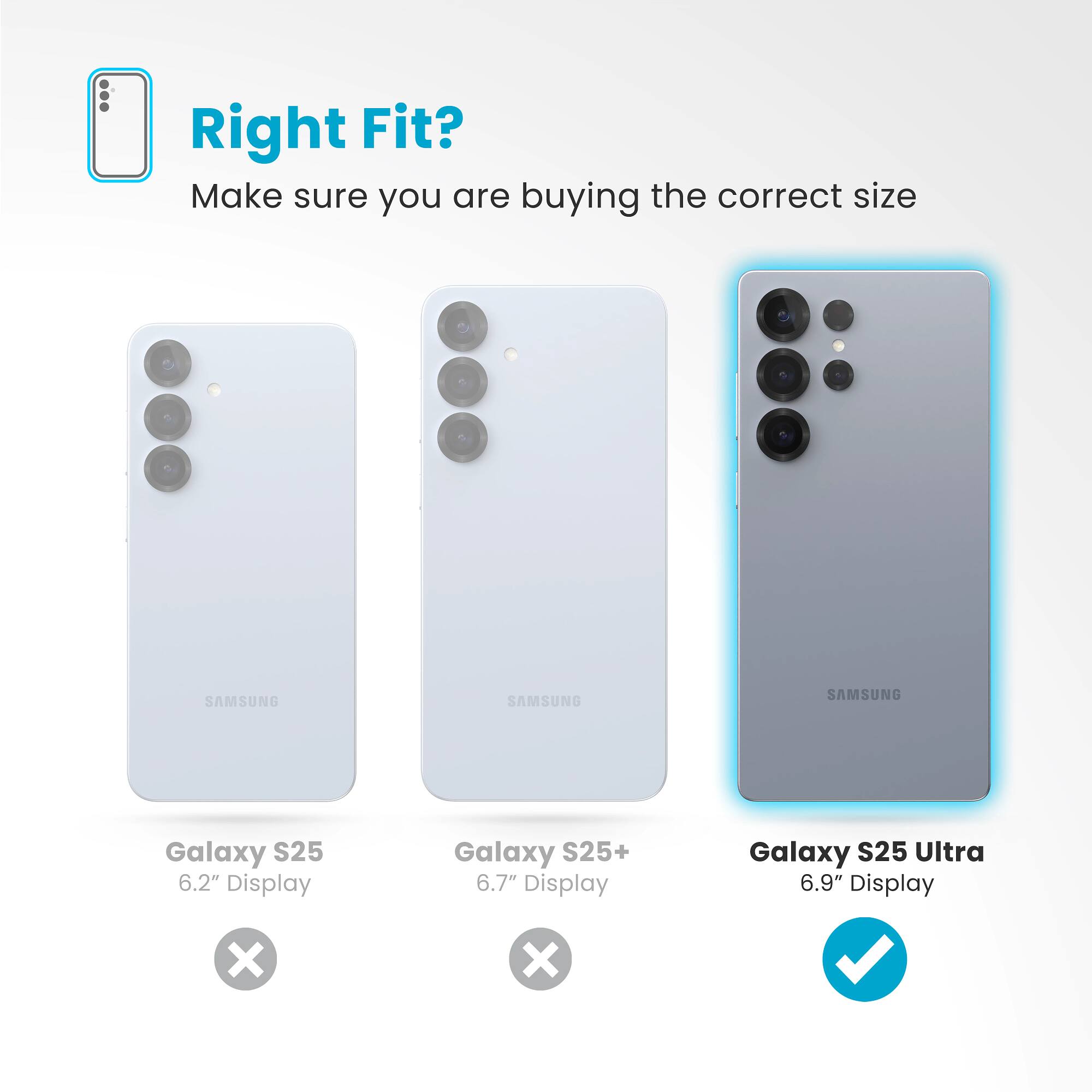 Right Fit? Make sure you are buying the correct size SAMSUNG Galaxy S25 6.2" Display Galaxy S25+ 6.7" Display Galaxy S25 Ultra 6.9" Display