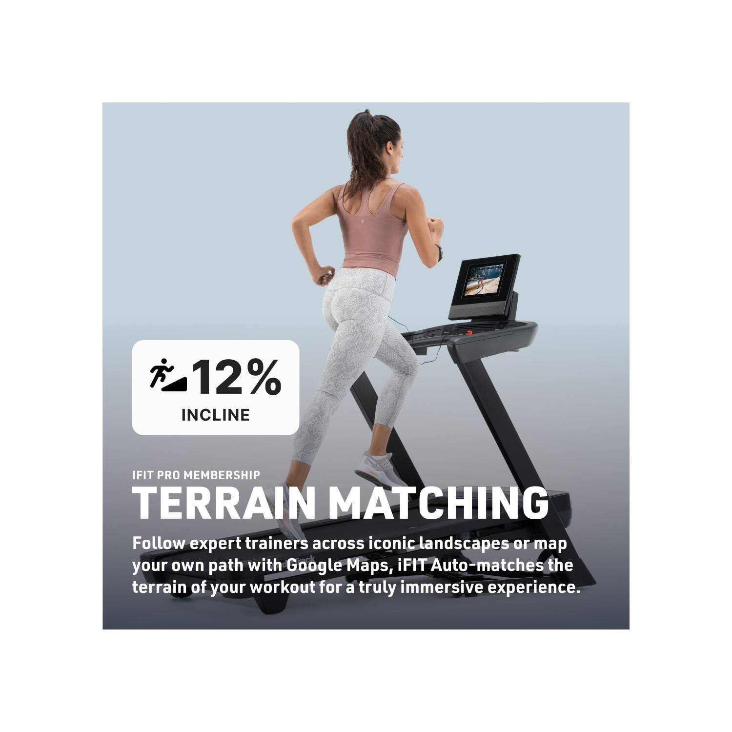12% INCLINE  
IFIT PRO MEMBERSHIP  
TERRAIN MATCHING  

Follow expert trainers across iconic landscapes or map your own path with Google Maps. iFIT Auto-matches the terrain of your workout for a truly immersive experience.
