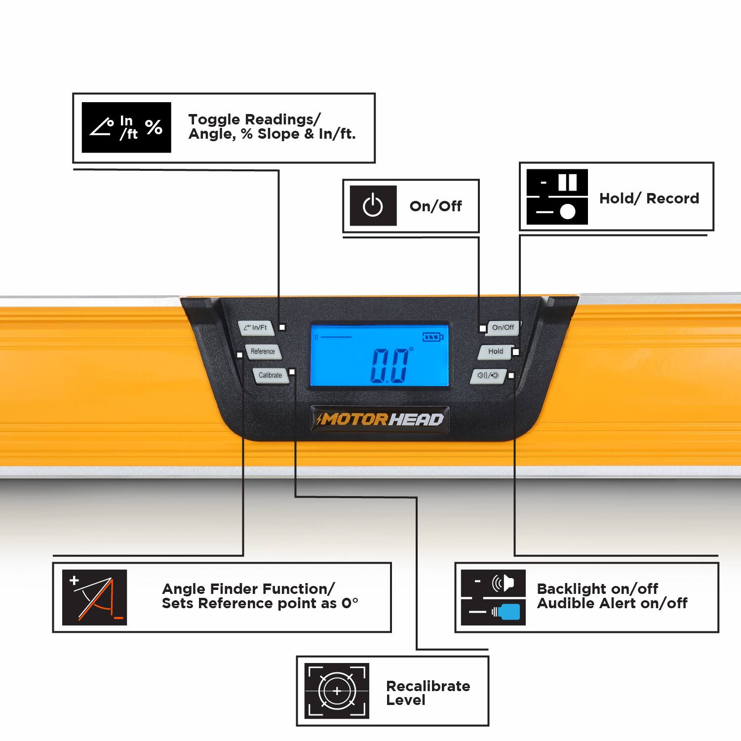 - Toggle Readings/ Angle, % Slope & In/ft.
- On/Off
- Hold/ Record
- Angle Finder Function/ Sets Reference point as 0°
- Backlight on/off
- Audible Alert on/off
- Recalibrate Level