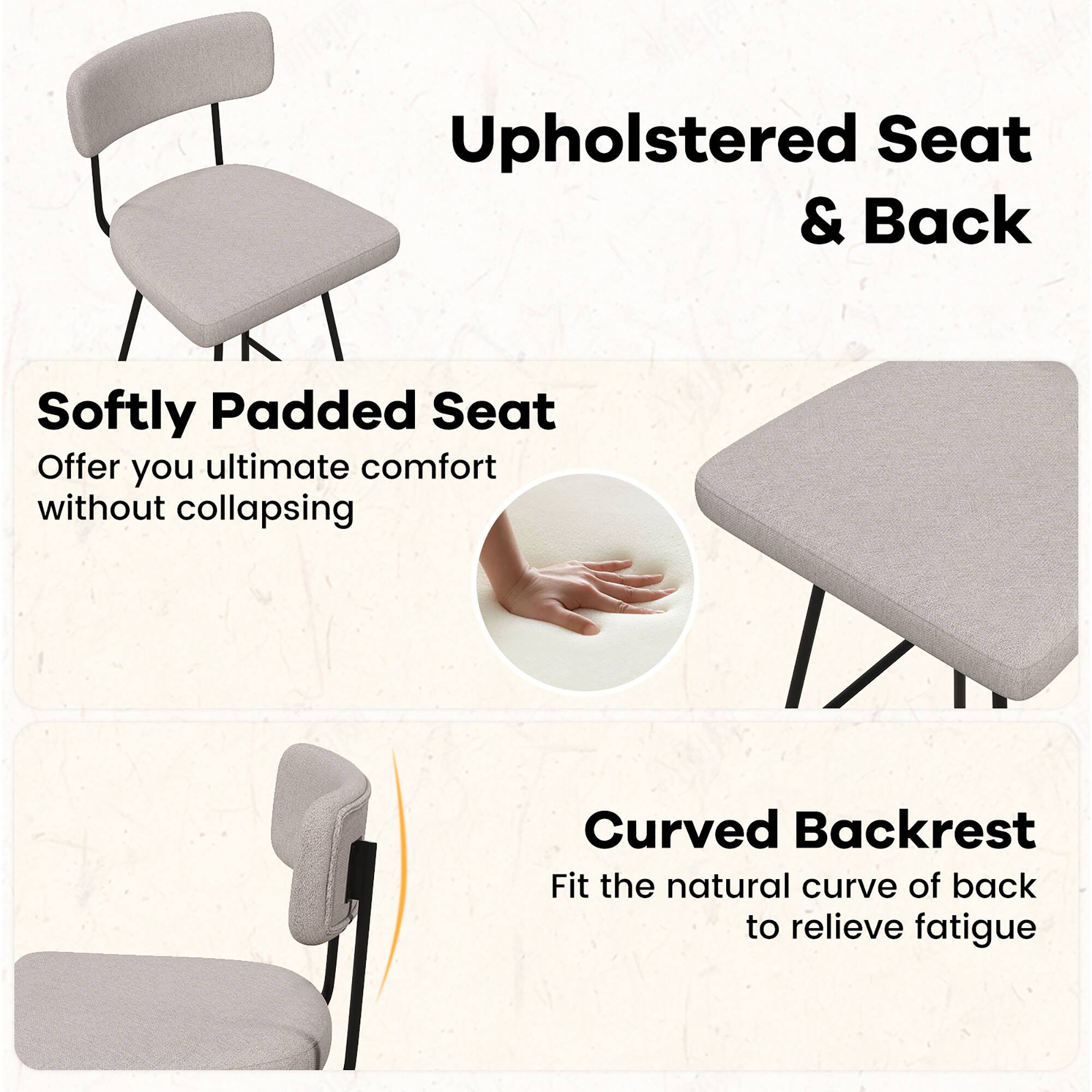 Upholstered Seat & Back

Softly Padded Seat  
Offer you ultimate comfort without collapsing

Curved Backrest  
Fit the natural curve of back to relieve fatigue