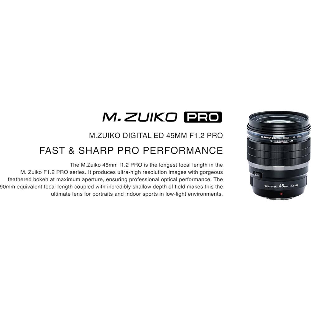 M.ZUIKO PRO  
M.ZUIKO DIGITAL ED 45MM F1.2 PRO  
FAST & SHARP PRO PERFORMANCE  

The M.Zuiko 45mm f1.2 PRO is the longest focal length in the M. Zuiko F1.2 PRO series. It produces ultra-high resolution images with gorgeous feathered bokeh at maximum aperture, ensuring professional optical performance. The 90mm equivalent focal length coupled with incredibly shallow depth of field makes this the ultimate lens for portraits and indoor sports in low-light environments.