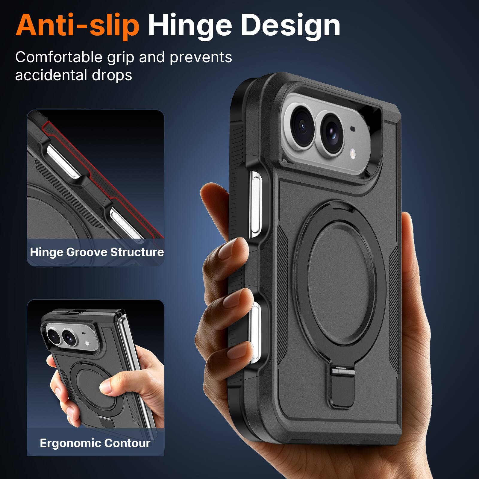 Anti-slip Hinge Design  
Comfortable grip and prevents accidental drops  

Hinge Groove Structure  

Ergonomic Contour