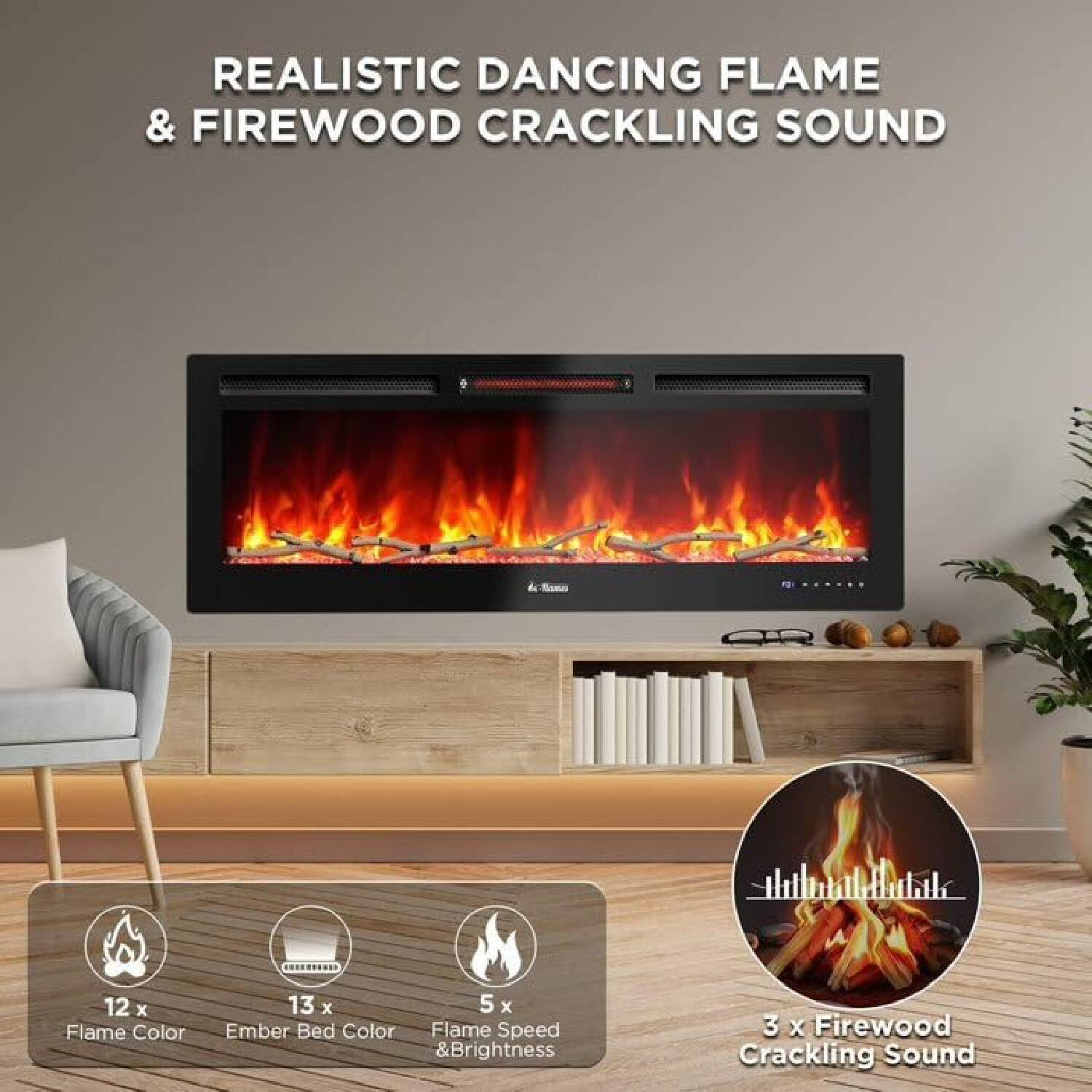 REALISTIC DANCING FLAME & FIREWOOD CRACKLING SOUND

- 12 x Flame Color
- 13 x Ember Bed Color
- 5 x Flame Speed & Brightness
- 3 x Firewood Crackling Sound