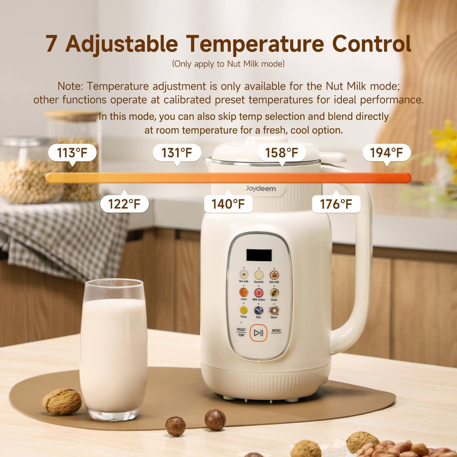 7 Adjustable Temperature Control (Only apply to Nut Milk mode)

Note: Temperature adjustment is only available for the Nut Milk mode; other functions operate at calibrated preset temperatures for ideal performance. In this mode, you can also skip temp selection and blend directly at room temperature for a fresh, cool option.

113°F
131°F
158°F
194°F
122°F
140°F
176°F

Joydeem

PRESET TEMP
MENU