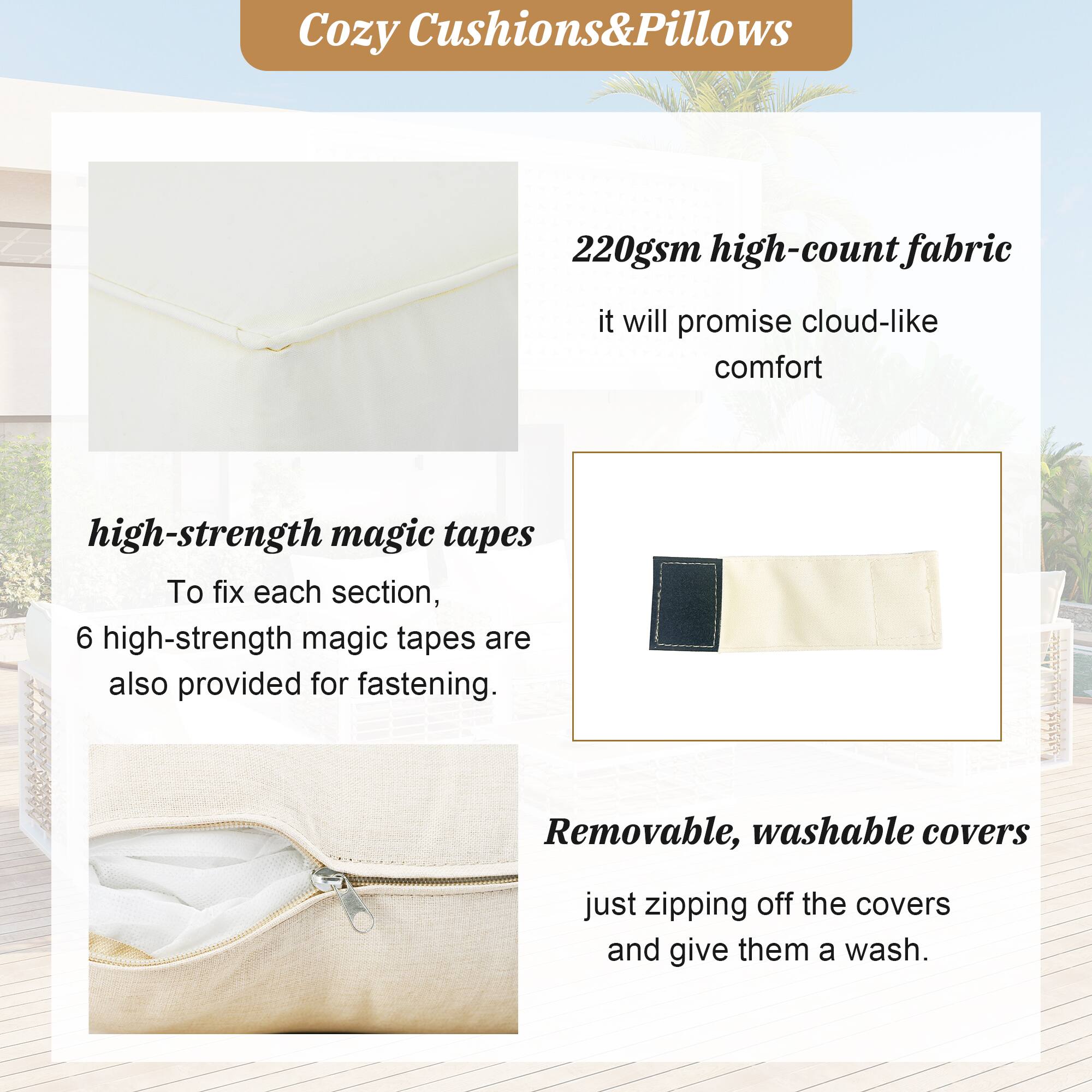 Cozy Cushions&Pillows

220gsm high-count fabric
it will promise cloud-like comfort

high-strength magic tapes
To fix each section, 6 high-strength magic tapes are also provided for fastening.

Removable, washable covers
just zipping off the covers and give them a wash.