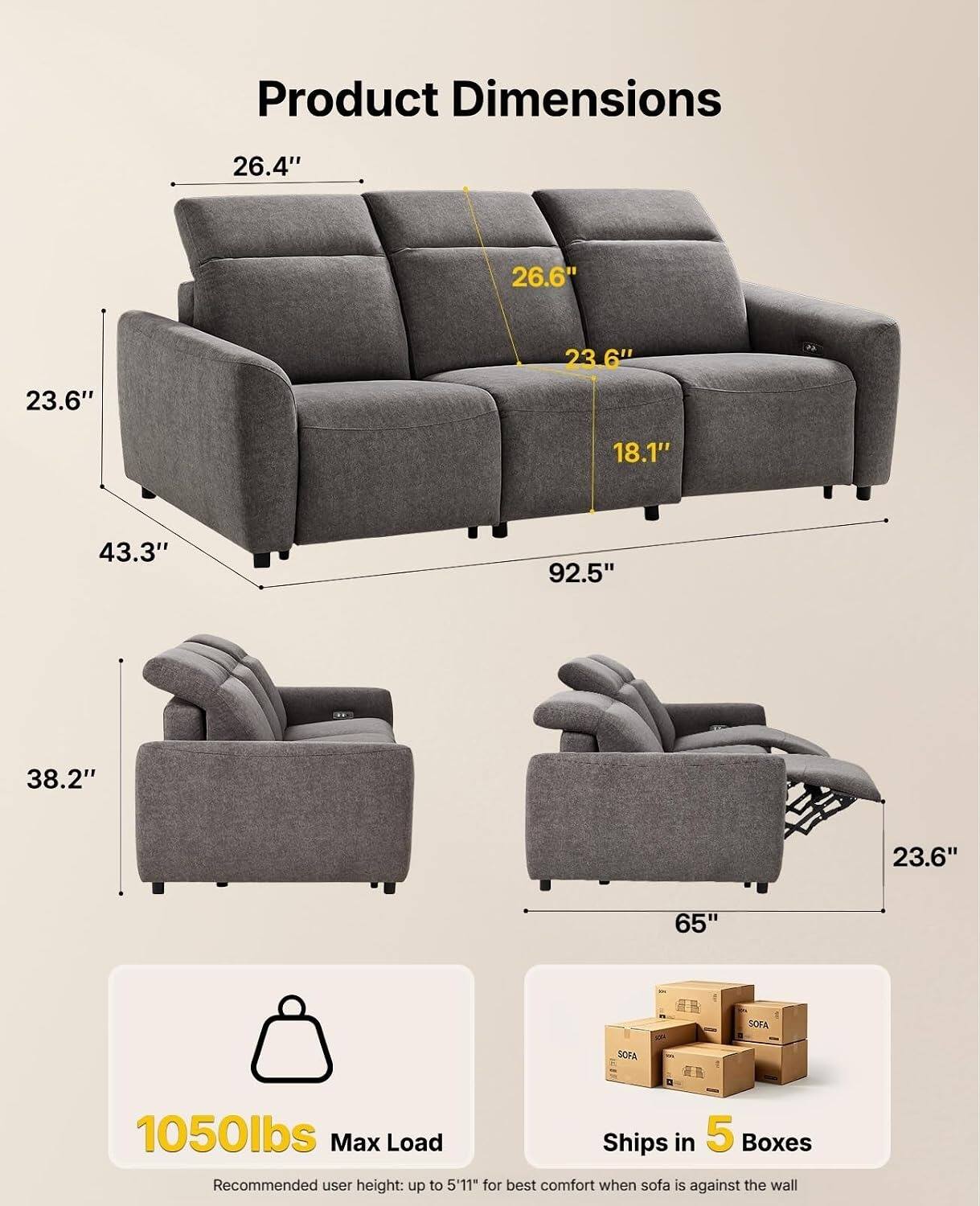 Product Dimensions
26.4"
26.6"
23.6"
23.6"
18.1"
43.3"
92.5"
38.2"
23.6"
65"

SOFA

1050lbs Max Load
Ships in 5 Boxes
Recommended user height: up to 5'11" for best comfort when sofa is against the wall
