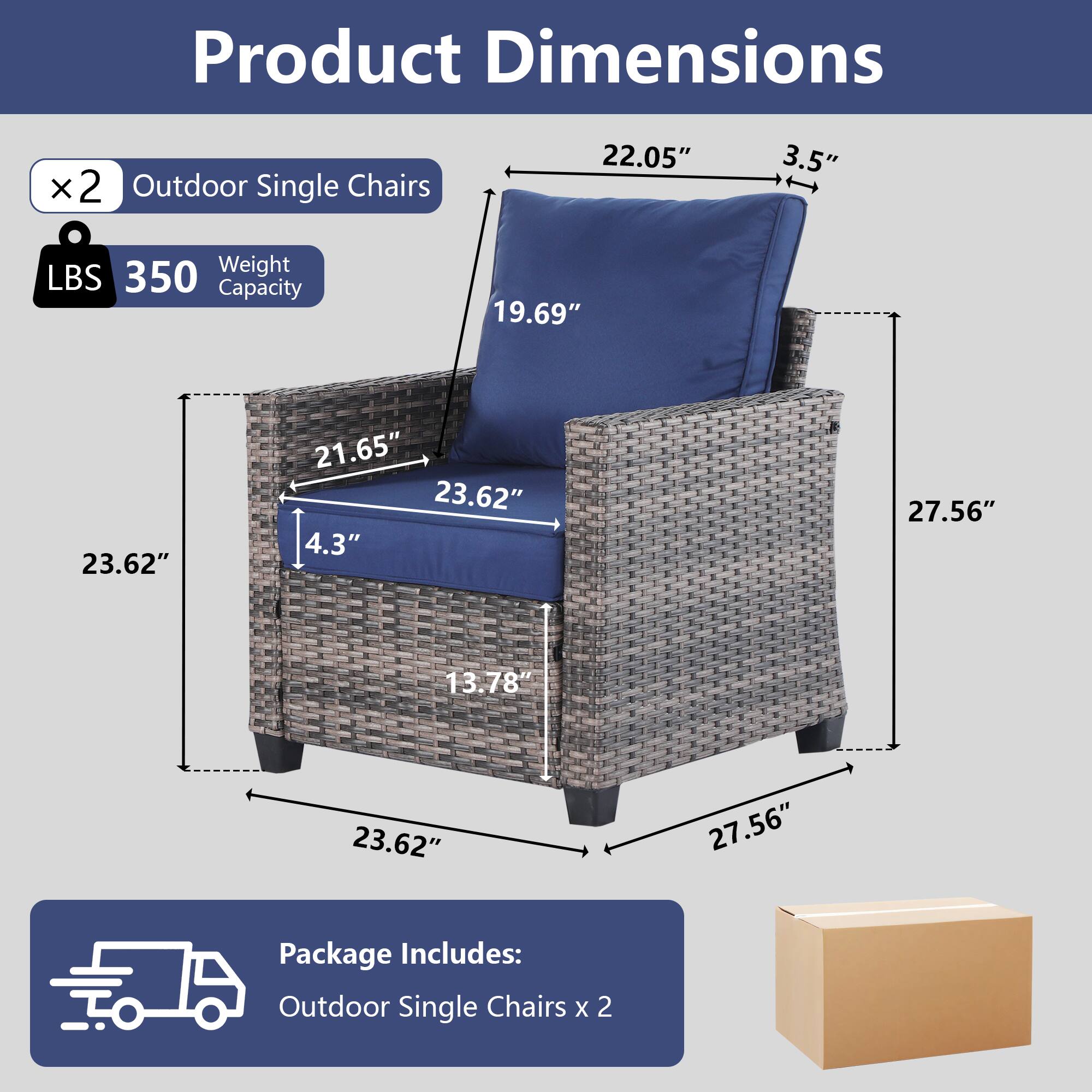 Product Dimensions:  
- 22.05"  
- 3.5"  
- 19.69"  
- 23.62"  
- 21.65"  
- 4.3"  
- 27.56"  
- 13.78"  
- 23.62"  
- 27.56"  

Weight Capacity: 350 LBS  

Package Includes: Outdoor Single Chairs x 2