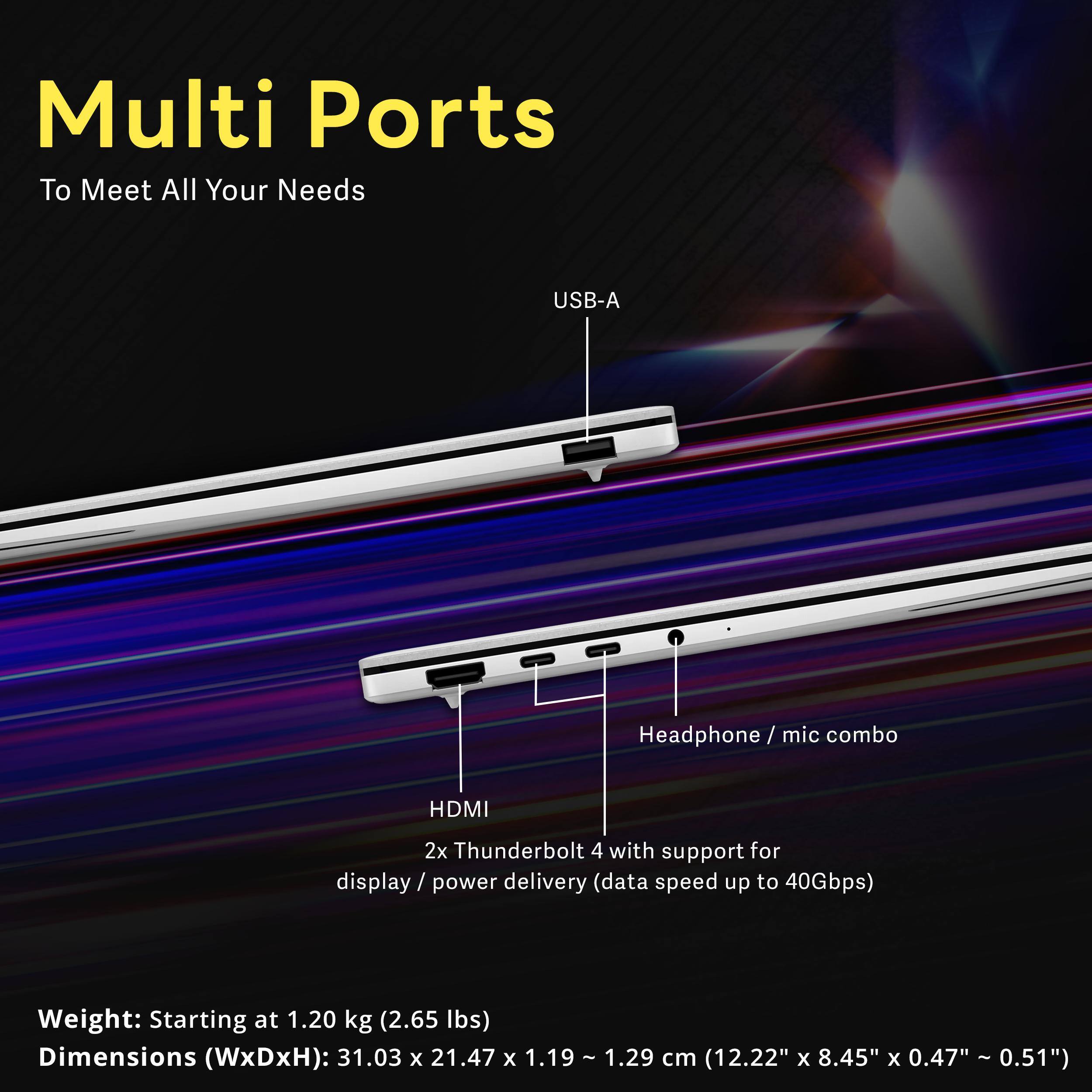 Multi Ports To Meet All Your Needs

USB-A
Headphone/ mic combo
HDMI
2x Thunderbolt 4 with support for display / power delivery (data speed up to 40Gbps)

Weight: Starting at 1.20 kg (2.65 lbs)
Dimensions (WxDxH): 31.03 X 21.47 X 1.19 - 1.29 cm (12.22" X 8.45" X 0.47" ~ 0.51")