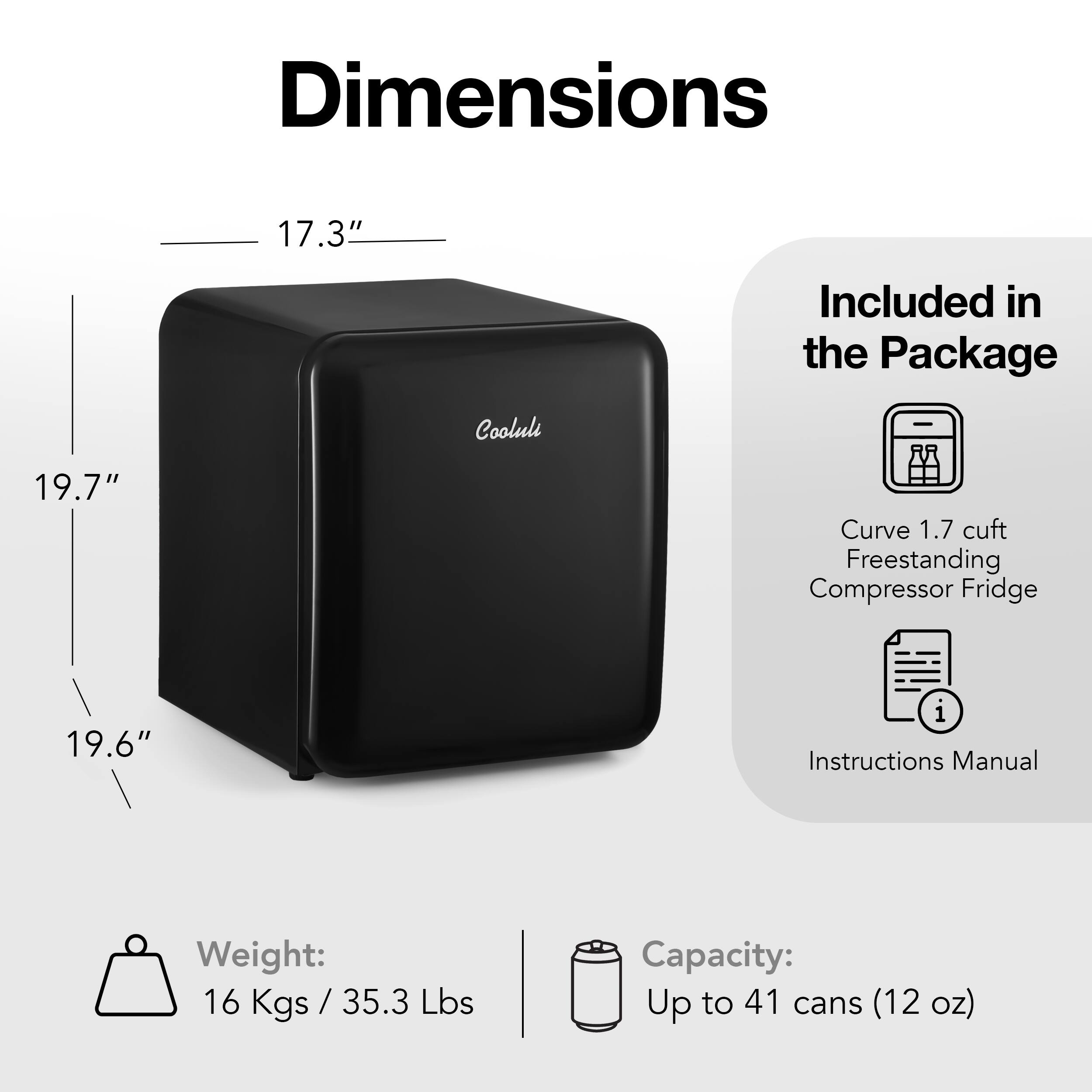 Dimensions: 17.3" included in the package. Cooluli 19.7" curve 1.7 cuft freestanding compressor fridge 19.6" with instructions manual. Weight: 16 Kgs / 35.3 Lbs. Capacity: Up to 41 cans (12 oz).