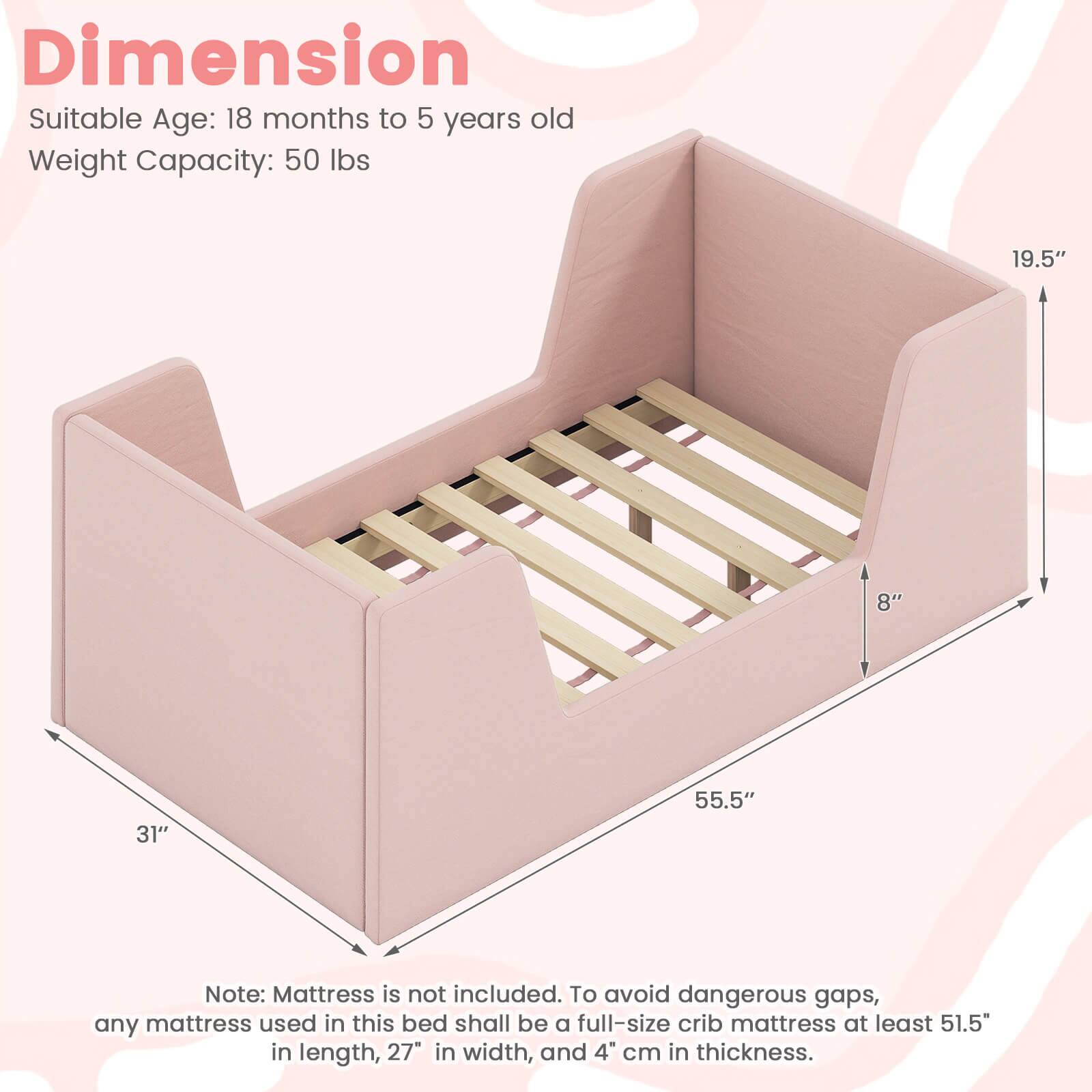 Dimension  
Suitable Age: 18 months to 5 years old  
Weight Capacity: 50 lbs  

19.5"  
8"  
31"  
55.5"  

Note: Mattress is not included. To avoid dangerous gaps, any mattress used in this bed shall be a full-size crib mattress at least 51.5" in length, 27" in width, and 4" cm in thickness.