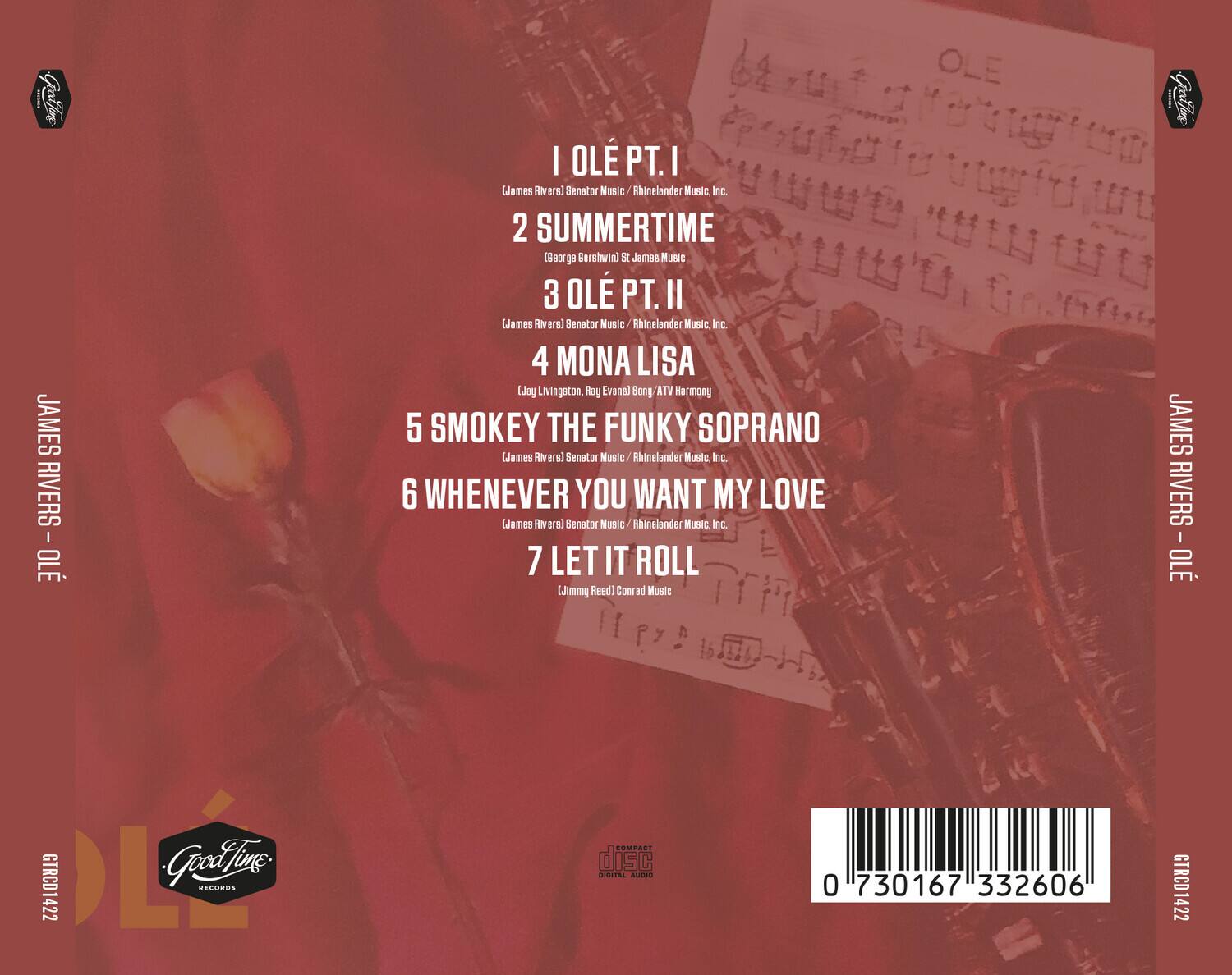 JAMES RIVERS - OLE

1. OLE PT. I  
   (James Rivers) Senator Music / Rhinelander Music, Inc.

2. SUMMERTIME  
   (George Gershwin) St James Music

3. OLE PT. II  
   (James Rivers) Senator Music / Rhinelander Music, Inc.

4. MONA LISA  
   (Jay Livingston, Ray Evans) ATV Harmony

5. SMOKEY THE FUNKY SOPRANO  
   (James Rivers) Senator Music / Rhinelander Music, Inc.

6. WHENEVER YOU WANT MY LOVE  
   (James Rivers) Senator Music / Rhinelander Music, Inc.

7. LET IT ROLL  
   (Jimmy Reed) Conrad Music

Good Time Records  
GTRCD1422

0 730167 332606