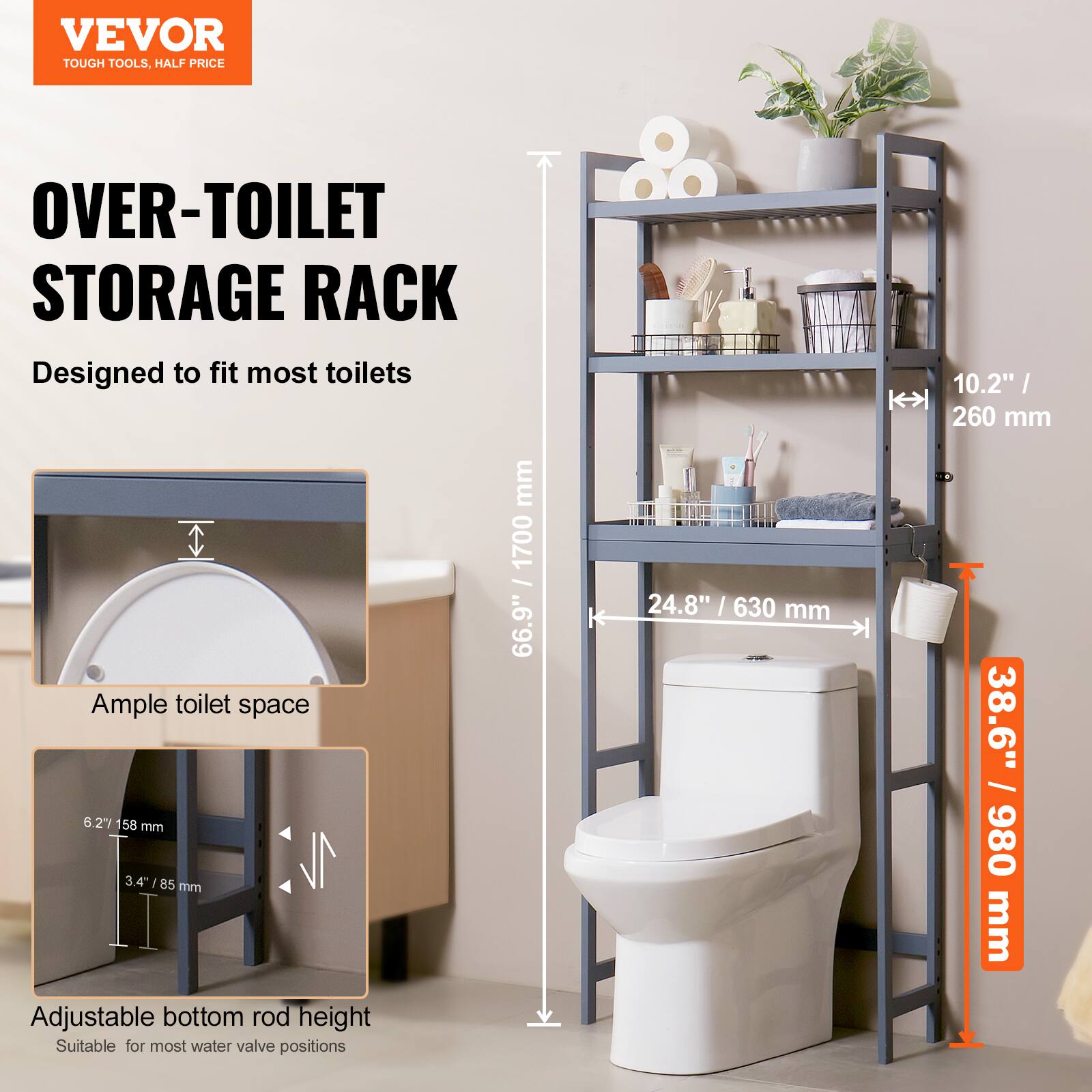 VEVOR  
TOUGH TOOLS, HALF PRICE  

OVER-TOILET STORAGE RACK  
Designed to fit most toilets  

Ample toilet space  
10.2" / 260 mm  

Adjustable bottom rod height  
6.2" / 158 mm  
3.4" / 85 mm  
Suitable for most water valve positions  

Dimensions:  
24.8" / 630 mm  
38.6" / 980 mm  
66.9" / 1700 mm