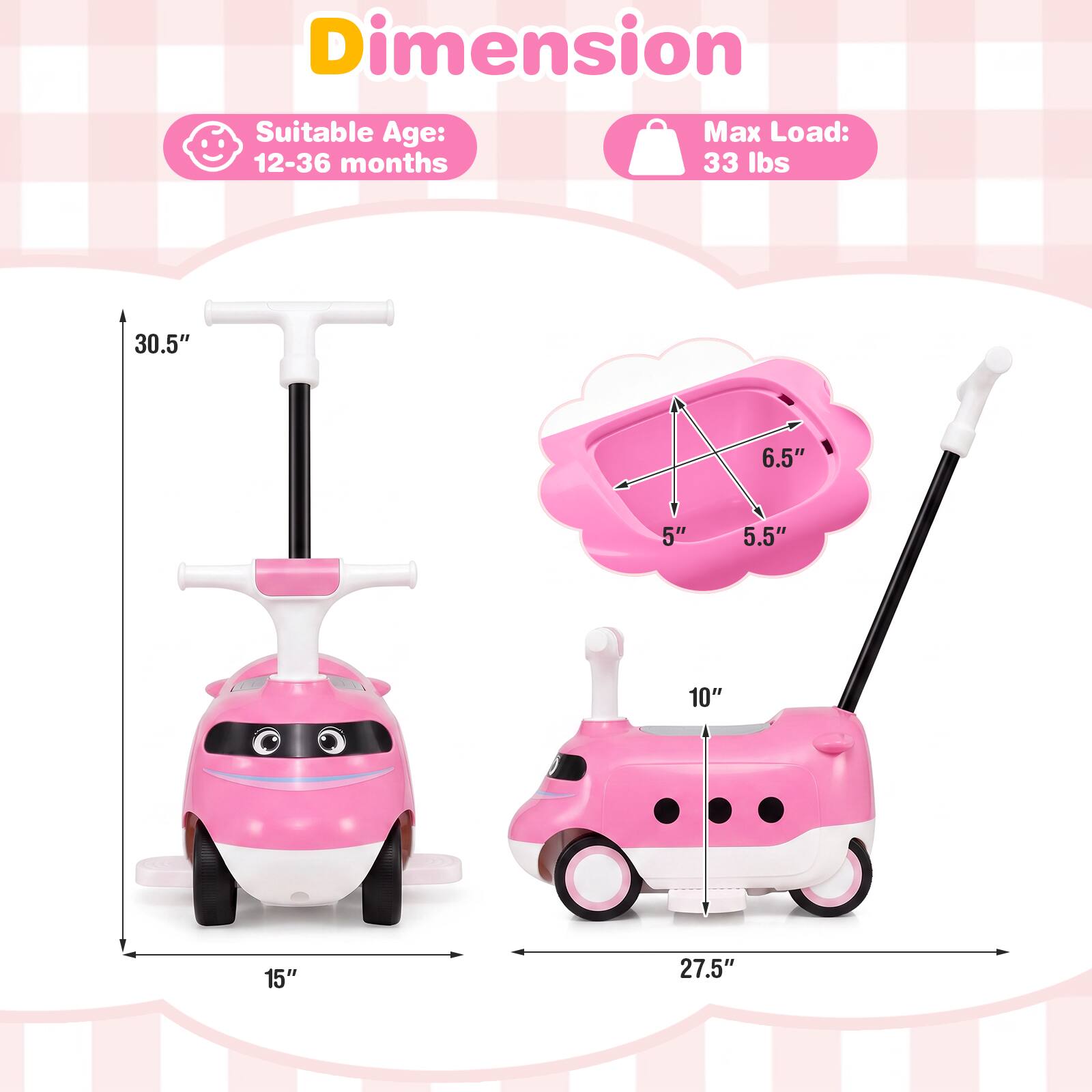 Dimension  
Suitable Age: 12-36 months  
Max Load: 33 lbs  

30.5"  
6.5"  
5"  
5.5"  
10"  
15"  
27.5"